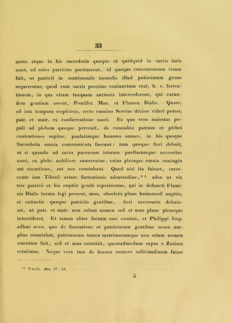 riores atque in his sacerdotia quoque et quidquid in sacris iuris esset, ad solos patricios pertinerent, id quoque consentaneum visum fuit, ut patricii in matrimoniis ineundis illud potissimum genus sequerentur, <j[uod cum sacris proxime coniunctum erat, h. e. farrea- tionem, in qua etiam tanquam auctores intercederent, qui earun- dem gentium essent. Pontifex Max. et Flamen Dialis. Quare, ad ista tempora respiciens, recte omnino Servius dixisse videri potest, patr. et matr. ex confarreatione nasci. Ex quo vero maiestas po- puli ad plebem quoque pervenit, de connubio patrum et plebei contentiones sopitae, paulatimque honores omnes, in his quoque Sacerdotia omnia communicata fuerunt : tum quoque fieri debuit, ut si quando ad sacra puerorum istorum puellarumque necessitas esset, ex plebe nobiliore sumerentur, cuius pleraque omnia coniugia aut coemtione, aut usu constabant. Quod nisi ita fuisset, rares- cente iam Tiberii aetate farreationis adsuetudine, ^ * adeo ut vix tres patricii ex his nuptiis geniti reperirentur, qui in defuncti Flami- nis Dialis locum legi possent, mox, obsoletis plane huiusmodi nuptiis, et extinctis quoque patriciis gentibus, lieri necessario debuis- set, ut patr. et matr. non solum nomen sed et usus plane pleneque intercideret. Et tamen aliter factum esse constat, et Philippi Imp. adhuc aevo, quo de farreatione et patriciorum gentibus nemo am- plius somniabat, patrimorum tamen matrimorumque non solum nomen retentum fuit, sed et usus constitit, quemadmodum supra e Zosimo retulimus. IVeqiie vero tum de horum numero sollicitudinem fuisse Tacit. Ann. ff, 16. O