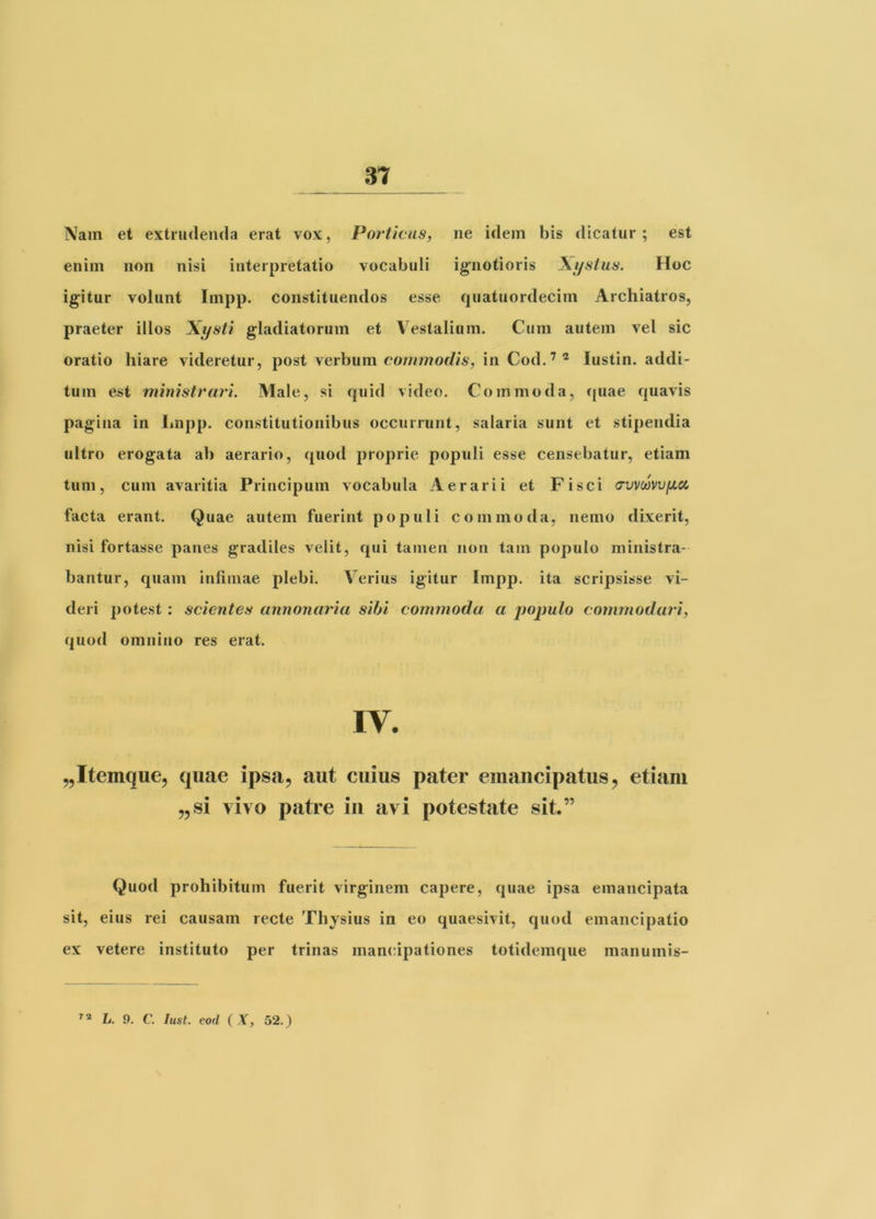 Nam et extrudenda erat vox, Porticus, ne idem bis dicatur ; est enim non nisi interpretatio vocabuli ig;iiotioris \ystus. Hoc igitur volunt Impp. constituendos esse quatuordecim Archiatros, praeter illos Xysti gladiatorum et V^estalium. Cum autem vel sic oratio hiare videretur, post verhum commodis, in Cod.“^^ lustin. addi- tum est ministrari. Male, si quid video. Commoda, c(uae quavis pagina in Impp. constitutionibus occurrunt, salaria sunt et stipendia ultro erogata ab aerario, quod proprie populi esse censebatur, etiam tum, cum avaritia Principum vocabula Aerarii et Fisci a‘vv(avv[JLCi facta erant. Quae autem fuerint populi commoda, nemo dixerit, nisi fortasse panes gradiles velit, qui tamen non tam populo ministra- bantur, quam infimae plebi. Verius igitur Impp. ita scripsisse vi- deri potest : scientes annonaria sibi commoda a populo commodari, quod omnino res erat. ^Itemque, quae ipsa, aut cuius pater emancipatus, etiam „si vivo patre iii avi potestate sit.” Quod prohibitum fuerit virginem capere, quae ipsa emancipata sit, eius rei causam recte Thysius in eo quaesivit, quod emancipatio ex vetere instituto per trinas mancipationes totidemque manumis- L. 9. C. fust. eod ( .Y, 52.)