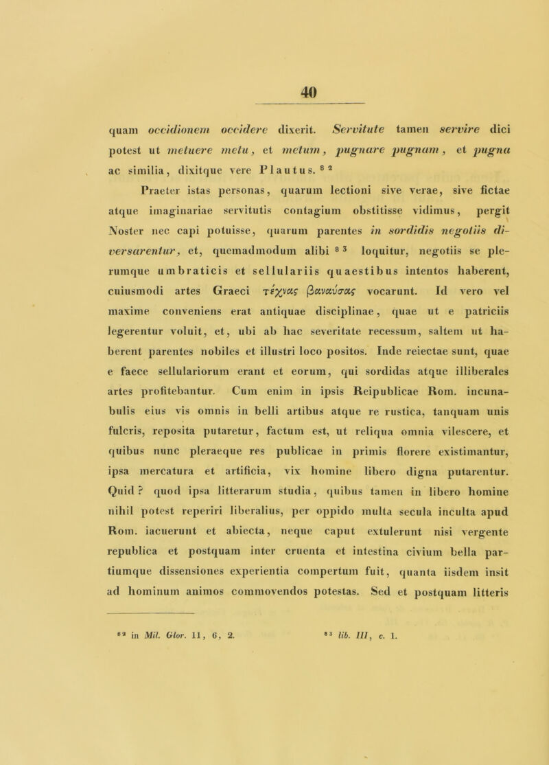 quam occidionem occidere dixerit. Servitute tamen servire dici potest ut metuere metu, et metum, imgnare pugnum, et pugna ac similia, dixitque vere Plautus.®® Praeter istas personas, quarum lectioni sive verae, sive fictae atque imaginariae servitutis contag^ium obstitisse vidimus, pergit Noster nec capi potuisse, quarum parentes in sordidis negotiis di- versarentur, et, quemadmodum alibi ® ^ loquitur, negotiis se ple- rumque umbraticis et sellulariis quaestibus intentos haberent, cuiusmodi artes Graeci (iuvcivcrccg vocarunt. Id vero vel maxime conveniens erat antiquae disciplinae, quae ut e patriciis legerentur voluit, et, ubi ab hac severitate recessum, saltem ut ha- berent parentes nobiles et illustri loco positos. Inde reiectae sunt, quae e faece sellulariorum erant et eorum, qui sordidas atque illiberales artes profitebantur. Cum enim in ipsis Reipublicae Rom. incuna- bulis eius vis omnis in belli artibus atque re rustica, tanquam unis fulcris, reposita putaretur, factum est, ut reliqua omnia vilescere, et quibus nunc pleraeque res publicae in primis florere existimantur, ipsa mercatura et artificia, vix homine libero digna putarentur. Quid? quod ipsa litterarum studia, quibus tamen in libero homine nihil potest reperiri liberalius, per oppido multa secula inculta apud Rom. iacuerunt et abiecta, neque caput extulerunt nisi vergente republica et postquam inter cruenta et intestina civium bella par- tiumque dissensiones experientia compertum fuit, quanta iisdem insit ad hominum animos commovendos potestas. Sed et postquam litteris lib. III, c. 1. in MU. Glor. 11, 6, 2.