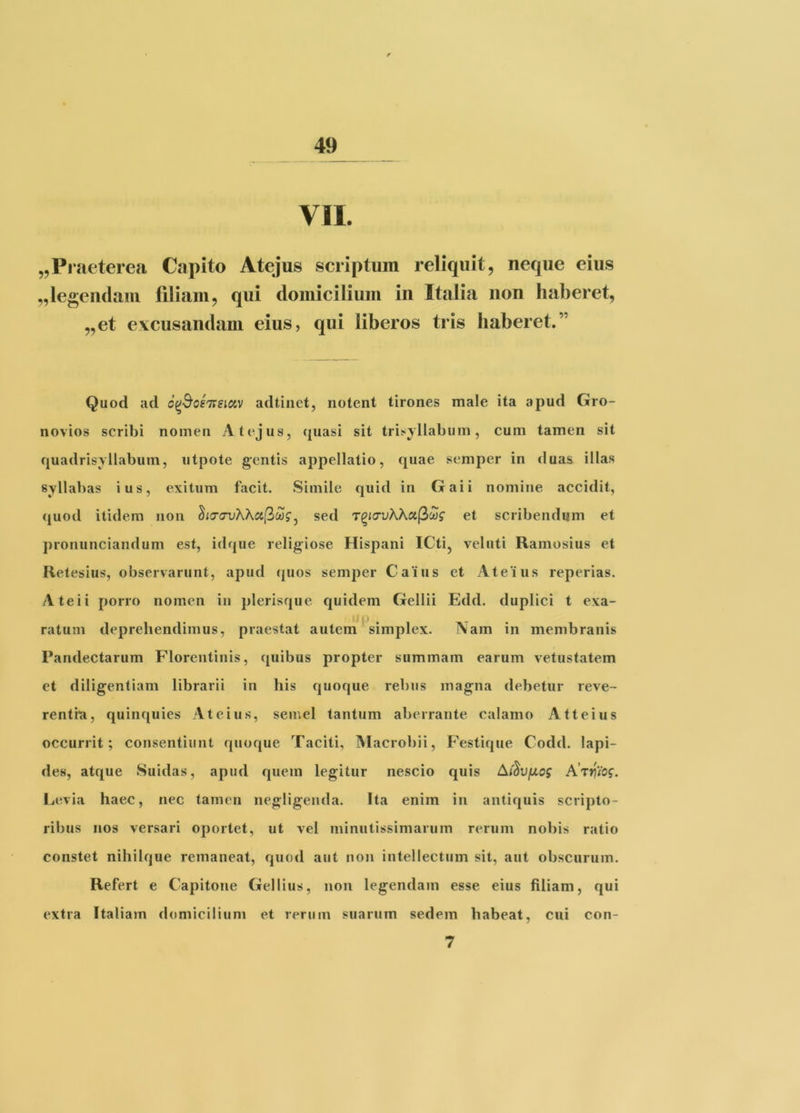 VII. „Praeterea Capito Atejus scriptum reliquit, neque eius ,,legendam filiam, qui domicilium in Italia non haberet, „et excusandam eius, qui liberos tris haberet.” Quod ad a(^^os77Siav adtiiict, notent tirones male ita apud Gro- novios scribi nomen Atejus, {piasi sit trisyllabum, cum tamen sit quadrisyllabum, utpote gentis appellatio, quae semper in duas illas syllabas ius, exitum facit. Simile quid in Gaii nomiiie accidit, quod itidem non ho-(7vKKct[^lag^ sed T^iavKKctf^oog et scribendum et pronunciandum est, idque religiose Hispani ICti, veluti Ramosius et Retesius, observarunt, apud quos semper Caius et Ateius reperias. Ateii porro nomen in plerisque quidem Gellii Edd. duplici t exa- ratum deprehendimus, praestat autem simplex. Nam in membranis Pandectarum Florentinis, ([uibus propter summam earum vetustatem et diligentiam librarii in his quoque rebus magna debetur reve- renthi, quinquies Ateius, semel tantum aberrante calamo Atteius occurrit; consentiunt quoque Taciti, IVlacrobii, Festique Codd. lapi- des, atque Suidas, apud quem legitur nescio quis Ai^VfJLog Ijevia haec, nec tamen negligeiida. Ita enim in antiquis scripto- ribus nos versari oportet, ut vel minutissimarum rerum nobis ratio constet nihilque remaneat, quod aut non intellectum sit, aut obscurum. Refert e Capitone Gellius, non legendam esse eius filiam, qui extra Italiam domicilium et rerum suarum sedem habeat, cui con- 7