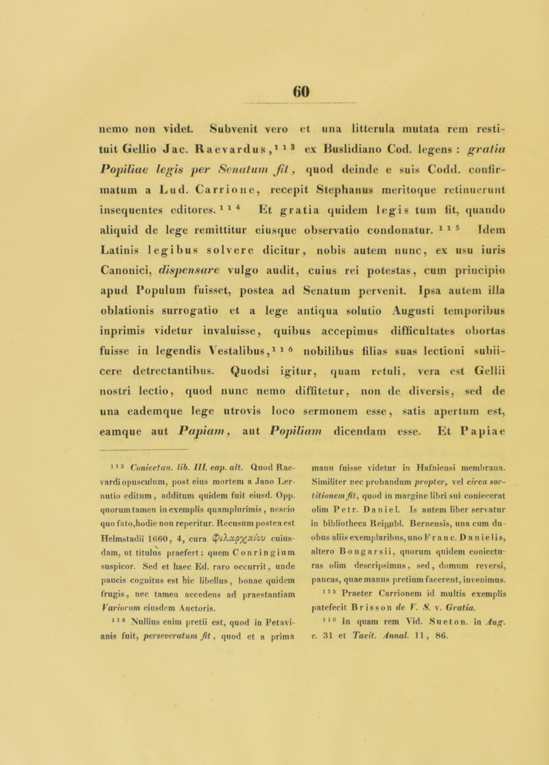 nemo non videt. Subvenit vero et una litterula mutata rem resti- tuit Gellio Jac. Raevardus ^ ^ ex Ruslidiano Cod. leg^ens : gratia Popiliae legis per Senatum Jil, quod deinde e suis Codd. conlir- matum a Lud. Carrione, recepit Stephaniis meritoque retiiiueniiit insequentes editores. ^ ^ ^ Et gratia quidem legis tum Iit, quando aliquid de lege remittitur eiusque observatio condonatur. ^ ^ ^ Idem Latinis legibus solvere dicitur, nobis autem nunc, ex usu iuris Canonici, dispensare vulgo audit, cuius rei potestas, cum principio apud Populum fuisset, postea ad Senatum pervenit. Ipsa autem illa oblationis surrogatio et a lege antiqua solutio Augusti temporibus inprimis videtur invaluisse, quibus accepimus difficultates obortas fuisse in legendis Vestalibus,^ ^ ^ nobilibus filias suas lectioni subii- cere detrectantibus. Quodsi igitur, quam retuli, vera est Gellii nostri lectio, quod nunc nemo diffitetur, non de diversis, sed de una eademque lege utrovis loco sermonem esse, satis apertum est, eamque aut Papiam, aut Popiliam dicendam esse. Et Papiae 1 3 Coniectan. lib. III. cap. ait. Quod Rae- vardi opusculum, post eius mortem a Jano Ler- nutio editum, additum quidem fuit eiusd. Opp. quorum tamen in exemplis quamplurimis, nescio quo fato,hodie non reperitur. Recusum postea est Helmstadii 1(560, 4, cura cuius- dam, ut titulus praefert; quem Conringium suspicor. Sed et haec Ed. raro occurrit, unde paucis cognitus est hic libellus, bonae quidem frugis, nec tamen accedens ad praestantiam Variorum eiusdem Auctoris. Nullius enim pretii est, quod in Petavi- anis fuit, perseveratum Jit, quod et a prima manu fuisse videtur in Hafniensi membrana. Similiter nec probandum propter, vel circa sor- titionem Jit, quod in margine libri sui coniecerat olim Pefr. Daniel. Is autem liber servatur in bibliotheca Rei|iubl. Bernensis, una cum du- obus aliis exemplaribus, uno F r an c. D a n ie lis, altero Bongarsii, quorum quidem coniectu- ras olim descri])simus, sed, domum reversi, paucas, quae manus pretium facerent, invenimus. 115 Praeter Carrionem id multis exemplis patefecit Brisson de V. S. \. Gratia. In quam rem Vid. Sueton. in ^w»-. c. 31 et Tacit. Annal. 1 1 , 86.