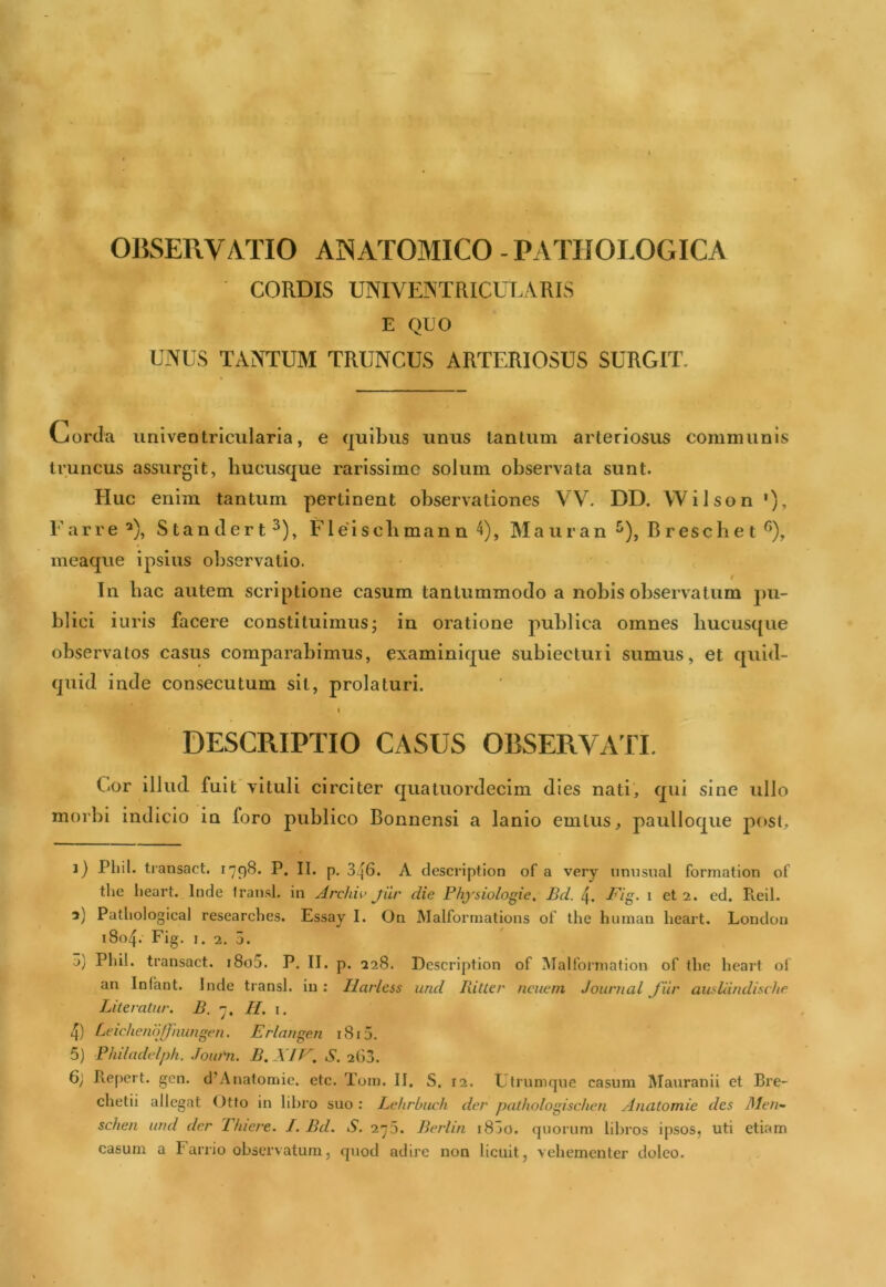 CORDIS UNIVEISTRICULARIS E QIJO UNUS TANTUM TRUNCUS ARTERIOSUS SURGIT. Gorda iiniventriciilaria, e quibus unus tantum arteriosus communis truncus assurgit, hucusque rarissime solum observata sunt. Huc enim tantum pertinent observationes VV. DD. Wilson '), Earre^), Standert^), Elei scbman n'i), Maiiran ^), B rescbe t meaque ipsius observatio. f In hac autem scriptione casum tantummodo a nobis observatum pu- blici iiiris facere constituimus; in oratione publica omnes hucusque observatos casus comparabimus, examinique subiectuii sumus, et quid- quid inde consecutum sit, prolaturi. I DESCRIPTIO CASUS OBSERVATI. fiOr illud fuit vituli circiter quatuordecim dies nati, qui sine ullo morbi indicio in foro publico Bonnensi a lanio emlus, paulloque post, j) Pliil. transact. 1798. P. II. p. 346. A descriptiori of a very nmisual formation of tlie lieart. Inde Iransl, in Archw jiir die Physiologie, Bd. 4. Fig. i et 2. ed. Pieil. a) Pathological researclies. Essay I. On Malformations of the huinan heart. Londoii 1804. Fig. I, 2. 5. а) Pliil. transact. i8o5. P. II. p. 228. Description of Malforniation of the heart of an Infant. Inde transi, in ; Ilarless und Ritler ncuem Journal fur audiindische Literatur. B. 7. II, i. 4) Ldchenojfnungen. Erlangen i8i5. 5) Bhiladidph. Joiu'n. B.XIV. S. 263. б) Repert. gen. d’Anatomie. etc. Tom. II. S. 12. Ltrumque casum IMauranii et Bre- chetii allegat Otto in libro suo : Lehrbiuli der pathologischen Anatomie des Men^ schen und der Tfiiere. I. Bd. S. 275. Berliti i83o. quorum libros ipsos, uti etiam casum a Farrio observatum, quod adire non licuit, vehementer doleo.
