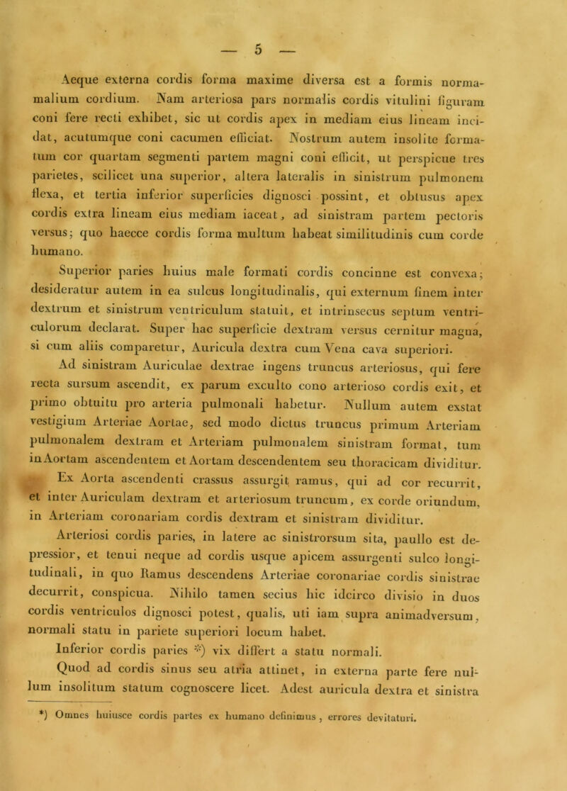 Aeque externa cordis forma maxime diversa est a formis norma- malium cordiiim. Nam arteriosa pars normalis cordis vitulini figuram coni fere recti exhibet, sic ut cordis a|)ex in mediam eius lineam inci- dat, acutumque coni cacumen eUiciat. Nostrum autem insolite forma- tum cor quartam segmenti pariem magni coni efficit, ut perspicue tres parietes, scilicet una superior, altera lateralis in sinistrum pulmonem flexa, et tertia inferior superficies dignosci possint, et oblusus apex cordis extra lineam eius mediam iaceat^, ad sinistram partem pectoris versus; quo baecce cordis forma multum habeat similitudinis cum corde humano. Superior paries huius male formati cordis concinne est convexa; desideratur autem in ea sulcus longitudinalis, qui externum finem inter dextrum et sinistrum ventriculum statuit, et intrinsecus septum ventri- culorum declarat. Super hac superficie dextram versus cernitur magna, si cum aliis comparetur. Auricula dextra cum Vena cava superiori. Ad sinistram Auriculae dextrae ingens truncus arteriosus, qui fere recta sursum ascendit, ex parum exculto cono arterioso cordis exit, et j)rimo obtui tu pro arteria pulmonali habetur. Nullum autem exstat vestigium Arteriae Aortae, sed modo dictus truncus primum Arteriam pulmonalem dextram et Arteriam pulmonalem sinistram format, tum m Aortam ascendentem et Aortam descendentem seu thoracicam dividitur. Ex Aorta ascendenti crassus assurgit ramus, qiii ad cor recurrit, et inter Auriculam dextram et arteriosum truncum, ex corde oriundum, in Arteriam coionariam cordis dextram et sinistram dividitur. Arteriosi cordis paries, in latere ac sinistrorsum sita, paullo est de- pressior , et tenui neque ad cordis usque apicem assurgenti sulco longi- tudinali, in quo Ramus descendens Arteriae coronariae cordis sinistrae decurrit, conspicua. Nihilo tamen secius hic idcirco divisio in duos cordis ventriculos dignosci potest, qualis, uti iam supra animadversum, normali statu in pariete superiori locum habet. Inferior cordis paries vix differt a statu normali. Quod ad cordis sinus seu atria attinet, in externa parte fere nul- lum insolitum statum cognoscere licet. Adest auricula dextra et sinistra *) Omnes huiusce cordis partes ex humano detinimus , errores devitaturi.