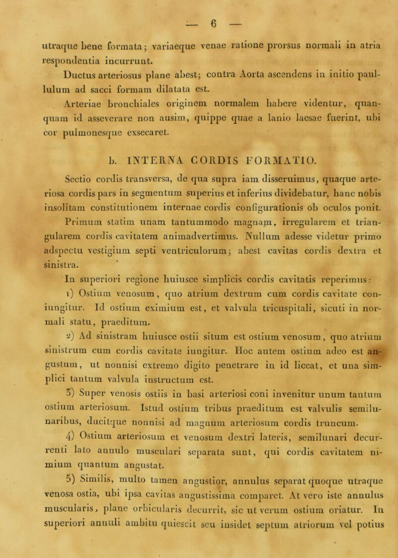 utraqiie bene formata; variaeque venae ratione prorsus normali in atria respondentia incurrunt. Ductus arteriosus plane abest; contra Aorta ascendens in initio paul- lulura ad sacci formam dilatata est. Arteriae bronchiales originem normalem habere videntur, quan- quani id asseverare non ausim, quippe quae a lanio laesae fuerint, ubi cor pulmonesque exsecaret. b. INTERNA CORDIS FORMATIO. Sectio cordis transversa, de qua supra iam disseruimus, quaque arte- riosa cordis pars in segmentum superius et inferius dividebatur, hanc nobis insolitam constitutionem internae cordis configurationis ob oculos ponit. Primum statim unam tantummodo magnam, irregularem et trian- gularem cordis cavitatem animadvertimus. Nullum adesse videtur primo adspectu vestigium septi ventriculorum; abest cavitas cordis dextra et sinistra. In superiori regione huiusce simplicis cordis cavitatis reperirnus: i) Ostium venosum, quo atrium dextrum cum cordis cavitate con- iungltur. Id ostium eximium est, et valvula tricuspitali, sicuti in nor- mali statu, praeditum. '2) Ad sinistram huiusce ostii situm est ostium venosum, quo atrium sinistrum cum cordis cavitate iungitur. Hoc autem ostium adeo est an- gustum, ut nonnisi extremo digito penetrare in id liceat, et una sim- plici tantum valvula instructum est. 3) Super venosis ostiis in basi arteriosi coni invenitur unum tantum ostium arteriosum. Istud ostium tribus praeditum est valvulis semilu- naribus, ducitque nonnisi ad magnum arteriosum cordis truncum. 4) Ostium arteriosum et venosum dextri lateris, semilunari decur- renti lato annulo musculari separata sunt, qui cordis cavitatem ni- mium quantum angustat. 5) Similis, multo tamen angustior, annulus separat quoque utraque venosa ostia, ubi ipsa cavitas angustissima comparet. At vero iste annulus muscularis > plane orbicularis decurrit, sic ut verum ostium oriatur. Iu superiori aniiuli ambitu quiescit scu insidet septum atriorum vel potius