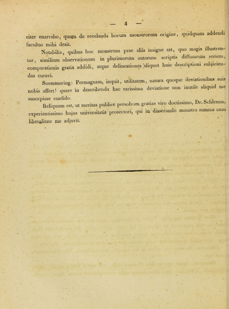 / , — 4 — citer enarrabo, quum de revelanda horum monstrorum origine, quidquam addendi facultas milii desit. t - Notabilia, quibus hoc monstrum prae aliis insigne est, quo magis illustren- tur, similium observationum in plurimorum autorum scriptis diffusarum seriem, comparationis gratia addidi, atque delineationes Uiquot huic descriptioni subjicien- das curavi. . Soemmering: Permagnam, inquit, utilitatem, natura quoque deviationibus suis nobis affert! quare in describenda hac rarissima deviatione non inutile aliquid me suscepisse confido. ,. Reliquum est, ut meritas publice persolvam gratias viro doctissimo, Dr. Schlemm, experientissime hujus universitatis prosectori, qui in dissecando monstro summa cum liberslitate me adjuvit.