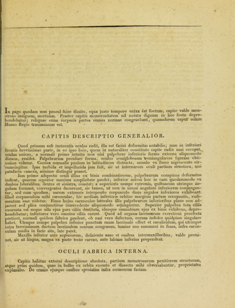 / r In pago quodam non procul-hinc dissito, equa justo tempore enixa 4st foetum, capite valde mon- stroso insignem, mortuum. Praeter capitis monstrositatem nil notatu diguum in lioc loetu depre- hendebatur; reliquae enim corporis partes omnes normae congruebant, quamobrem caput solum Museo Piegio transmissum est. r 4 - i - i * i CAPITIS DESCRIPTIO GENERALIOR. Quod primum sub instuentis oculos cadit, illa est faciei deformitas notabilis; nam in inferiori frontis brevissimae parte, in eo ipso loco, quem in naturaliter constituto capite radix nasi occupat, oculus unicus, a normali primo intuitu non nisi palpebrae infeiioris lorma externa aliquomodo distans, residet. Palpebrannn peculiari fonna, oculus seiniglobosam temiangularem figuram obti- nuisse videtur. Cornea normalis paulum in latitudinem distracta, annulo ex fusco nigrescente cir- cumcingitur. Ipsa tui'bida et impellucida jam fuit, sic ut internarum ocuh partium structura, nisi patefacta camera, minime distingui posset. Jam primo adspectu oculi illius ex binis combinationem, palpebrarum conspicua deformitas indicat, quarum superior maxima simplicitate gaudet; infei’ior autem hoc in casu quodammodo ex duabus lateralibus, dextra et sinistra, constat; a snpei’ioris nempe extremis, quibuscum utrinque an- gulum formant, convei-gentes decurrunt, sic tamen, ut non in unum angulum inferiorem conjungan- tur, sed cum quodam, earum extremis interposito corpusculo duos angulos inferiores exlxibeant. Illud corpusculum mihi carunculae, hic mediam inferioris orbitae marginis partem occupantis, rudi- mentum esse videtiu*. Fines hujus carunculae latei’ales illis palpebrarum inferioribus plane non ad- jacent sed plica conjunctivae intercedente aliquomodo sejunguntur. Superdor palpebra tota ciliis exornata est neque ulla ejus pars ciliis destituta, ideoque connubium ejus ex binis exhibens, depre- hendebatur; inferiores vero omnino ciliis carent. Quod ad organa-lacrimarum ex cretioni jiraefecta pertinet, normali quidem fabrica gaudent, ob nasi vero defectum, eorum indoles quidpiam singulare liabet. Utraque nempe palpebra inferior punctum suum lacrimale offert et canaliculum, qui utrinque intra brevissimum ductum lacrimalem osseum congruens, lumine suo communi in fossa, infra carun- culam media in facie sita, late patet. Maxilla inferior ante superiorem, deliciente naso et ossibus intermaxillaribxxs, valde promi- net, sic ut lingua, magna ex parte tecto carens, ante labium inferius propendeat. k > , ^ * % OCULI FABRICA INTERNA. Capitis habitus externi descriptione absoluta, parLium monstrosarum penitiorem structuram, atque pidus quidem, quae in bulbo ex orbita exemto et dissecto mihi obversabantur, proprietates explanabo. De cranio ejusque ossibus speciatim infra sermonem faciam.