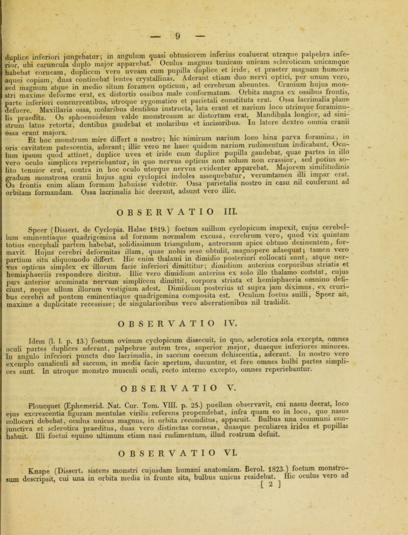 duplice inferiori i ungebatur ; in angulum quasi obtusiorem inferius coalueiat utiaque palpebra infe- rior ubi caruncula duplo major apparebat. Oculus magnus tunicam unicam sclei oticam unicamque habebat corneam, duplicem vero uveam cum pupilla duplice et iride, et piaetei magnam humoris aquei copiam, duas continebat lentes crystallinas. Aderant etiam duo nervi optici, per unum vero, sed magnum atque in medio situm loramen opticum, ad cerebrum aoeuntes. Cianium hujus mon stri maxime deforme erat, ex distortis ossibus male conformatum. Orbita magna ex ossibus frontis, parte inferiori concurrentibus, utroque zygomatico et parietali constituta erat. Ossa lacrimalia plane defuere. Maxillaria ossa, molaribus dentibus instructa, lata erant et nanum loco utnnque foraminii- lis praedita. Os sphoenoideum valde monstrosum ac distortum erat. Mandibula longior, ad sini- strum latus retorta, dentibus gaudebat et molaribus et incisoribus. In latere dextro omnia cianu ossa erant majora. . . , . r Et hoc monstrum mire differt a nostro; lnc nimirum narium loco bina parva toraimna, 111 oris cavitatem patescentia, aderant; illic vero ne haec quidem narium rudimentum indicabant. Ocu- lum ipsum quod attinet, duplice uvea et iride cum duplice pupilla gaudebat, quae paites m illo vero oculo simplices reperiebantur, in quo nervus opticus non solum non crassior, sed potius so- lito tenuior erat, contra in hoc oculo uterque nervus evidenter apparebat. Majorem similitudinis gradum monstrosa cranii hujus agni cyclopici indoles assequebatur, verumtamen illi impar eiat. Os frontis enim aliam formam habuisse videtur. Ossa parietalia nostro in casu ml conieiunt ad orbitam formandam. Ossa lacrimalia hic deerant, adsunt vero illic. OBSERVATIO III. Speer (Dissert. de Cyclopia. Halae 1819.) foetum suillum cyclopicum inspexit, cujus cerebel- lum eminentiaque quadrigemina ad formam normalem excusa, cerebrum vero, quod ux quintam totius encephali partem habebat, solidissimum triangulum, antrqrsum apice obtuso desinentem, loi- mavit. Hujus cerebri deformitas illam, quae nobis sese obtulit, magnopere adaequat; tamen \eio partium situ aliquomodo differt. Hic enim thalami in dimidio posteriori collocati sunt, atque ner- vus opticus simplex ex illorum facie inferiori dimittitur; dimidium anterins corporibus stuatis et hemisphaeriis respondere dicitur. Illic vero dimidium anterius ex solo illo thalamo coiistat, cujus pars anterior acuminata nervum simplicem dimittit, corpora striata et hemisphaeria omnino deli- ciunt, neque ullum illorum vestigium adest. Dimidium posterius ut supra jam diximus, ex ciuri- bus cerebri ad pontem eminentiaque quadrigemina composita est. Oculum foetus suilli, Speer ait, maxime a duplicitate recessisse; de singularioribus vero aberrationibus nil tradidit. OBSERVATIO IV. Idem (I. 1. p. 13 ) foetum ovinum cyclopicum dissecuit, in quo, sclerotica sola excepta, omnes oculi partes duplices aderant, palpebrae autem tres, superior major, duaeque inferiores minores. In angulo inferiori puncta duo lacrimalia, in saccum coecum dehiscentia, aderant. In nostro vero exemplo canaliculi ad saccum, in media facie apertum, ducuntur, et fere omnes bulbi partes simpli- ces sunt. In utroque monstro musculi oculi, recto interno excepto, omnes reperiebantur. OBSERVATIO V. Ploucquet (Ephemerid. Nat. Cur. Tom. VIII. p. 25.) puellam observavit, cui nasus deerat, loco ejus excrescentia figuram mentulae virilis referens propendebat, infra quam eo in loco, quo nasus collocari debebat, oculus unicus magnus, in orbita reconditus, apparuit. Bulbus una communi con- junctiva et sclerotica praeditus, duas vero distinctas corneas, duasque peculiares irides et pupillas habuit. Illi foetui equino ultimum etiam nasi rudimentum, illud rostrum defuit. OBSERVATIO VI. Knape (Dissert. sistens monstri cujusdam humani anatomiam. Berol. 1823.) foetum monstro- sum descripsit, cui una in orbita media in fronte sita, bulbus unicus residebat. Hic oculus vero ad ' [ 2 ]