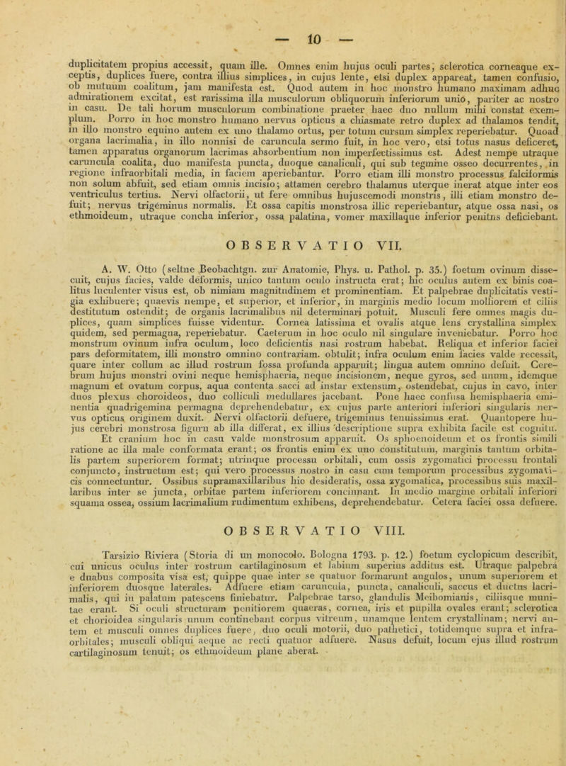 10 duplicitatem propius accessit, quam ille. Omnes enim hujus oculi partes, sclerotica corneaque ex- ceptis, duplices luere, contra illius simplices, in cujus lente, etsi duplex appareat, tamen confusio, oh mutuum coalitum, jam manifesta est. Quod autem in hoc monstro humano maximam adhuc admirationem excitat, est rarissima illa musculorum obliquorum inferiorum unio, pariter ac nostro in casu. De tali horum musculorum combinatione praeter haec duo nullum mini constat exem- plum. Porro in hoc monstro humano nervus opticus a chiasmate retro duplex ad thalamos tendit, in illo monstro equino autem ex uno thalamo ortus, per totum cursum simplex reperiebatur. Quoad organa lacrimalia, in illo nonnisi de caruncula sermo fuit, in hoc vero, etsi totus nasus deficeret, tamen apparatus organorum lacrimas absorbentium non imperfectissimus est. Adest nempe utraque caruncula coalita, duo manifesta puncta, duoque canaliculi, qui sub tegmine osseo decurrentes, in regione infraorbitali media, in faciem aperiebantur. Porro etiam illi monstro processus falciformis non solum abfuit, sed etiam omnis incisio; attamen cerebro thalamus uterque inerat atque inter eos ventriculus tertius. Nervi olfactorii, ut Iere omnibus hujuscemodi monstris, illi etiam monstro de- fuit; nervus trigeminus normalis. Et ossa capilis monstrosa illic reperiebantur, atque ossa nasi, os ethmoideum, utraque concha inferior, ossa palatina, vomer maxillaque inferior penitns deficiebant. OBSERVATIO VII. A. W. Otto (seltne .Beobachtgn. zur Anatomie, Phys. u. Pathol. p. 35.) foetum ovinum disse- cuit, cujus facies, valde deformis, unico tantum oculo instructa erat; hic oculus autem ex binis coa- litus luculenter visus est, ob nimiam magnitudinem et prominentiam. Et palpebrae duplicitatis vesti- §ia exhibuere; quaevis nempe, et superior, et inferior, in marginis medio locum molliorem et ciliis estitutum ostendit; de organis lacrimalibus nil determinari potuit. Musculi fere omnes magis du- plices, quam simplices fuisse videntur. Cornea latissima et ovalis atque lens crystallina simplex quidem, sed permagna, reperiebatur. Caeterum in hoc oculo nil singulare inveniebatur. Porro hoc monstrum ovinum infra oculum, loco deficientis nasi rostrum habebat. Reliqua et inferior faciei pars deformitatem, illi monstro omnino contrariam, obtulit; infra oculum enim lacies valde recessit, quare inter collum ac illud rostrum fossa profunda apparuit; lingua autem omnino defuit. Cere- brum hujus monstri ovini neque hemisphaeria, neque incisionem, neque gyros, sed unum, idemque magnum et ovatum corpus, aqua contenta sacci ad instar extensum, ostendebat, cujus in cavo, inter duos plexus choroideos, duo colliculi medullares jacebant. Pone haec confusa hemisphaeria emi- nentia quadrigemina permagna deprehendebatur, ex cujus parte anteriori inferiori singularis ner- vus opticus originem duxit. Nervi olfactorii deluere, trigeminus tenuissimus erat. Quantopere hu- jus cerebri monstrosa figura ab illa dilferat, ex illius 'descriptione supra exhibita facile est cognitu. Et cranium hoc in casu valde monstrosum apparuit. Os splioenoideum et os frontis simili ratione ac illa male conformata erant; os frontis enim ex uno constitutum, marginis tantum orbita- lis partem superiorem format; utrinque processu orbitali, cum ossis zygomatici processu frontali conjuncto, instructum est; qui vero processus nostro in casu cum temporum processibus zygomaVi- cis connectuntur. Ossibus suprainaxillaribus hic desideratis, ossa zygomatica, processibus suis maxil- laribus inter se juncta, orbitae partem inferiorem concinnant. In medio margine orbitali inferiori squama ossea, ossium lacrimalium rudimentum exhibens, deprehendebatur. Cetera faciei ossa defuere. OBSERVATIO VIII. Tarsizio Riviera (Storia di un monocolo. Bologna 1793. p. 12.) foetum cyclopicum describit, cui unicus oculus inter rostrum cartilaginosum et labium superius additus est. Utraque palpebra e duabus composita visa est, quippe quae inter se quatuor formarunt angulos, unum superiorem et inferiorem duosque laterales. Adfuere etiam caruncula, puncta, canaliculi, saccus et ductus lacri- malis, qui in palatum patescens finiebatur. Palpebrae tarso, glandulis Meibomianis, ciliisque muni- tae erant. Si oculi structuram penitiorem quaeras, cornea, iris et pupilla ovales erant; sclerotica et chorioidea singularis unum continebant corpus vitreum, unamque lentem crystallinam; nervi au- tem et musculi omnes duplices fuere, duo oculi motorii, duo pathetici, totidemque supra et infra- orbitales; musculi obliqui aeque ac recti quatuor adfuere. Nasus defuit, locum ejus illud rostrum cartilaginosum tenuit; os ethmoideum plane aberat.