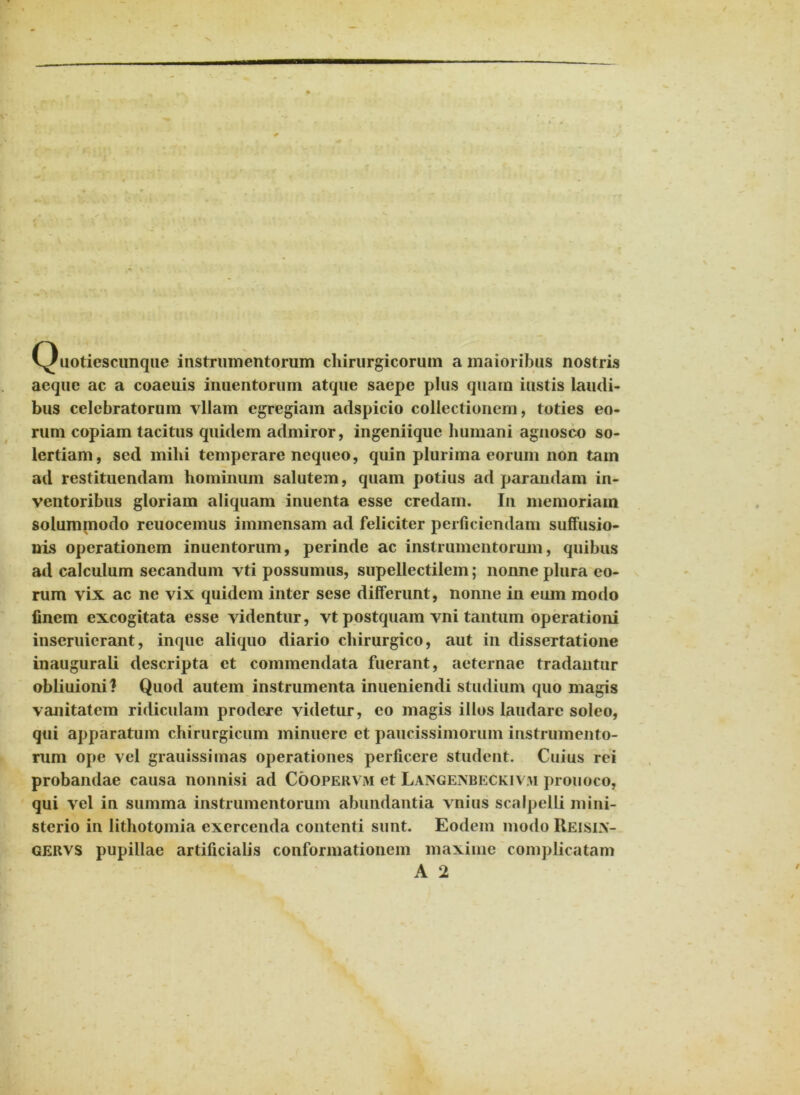 Quotiescunque instrumentorum chirurgicorum a maioribus nostris aeque ac a coaeuis inuentorum atque saepe plus quam iustis laudi- bus celebratorum vllam egregiam adspicio collectionem, toties eo- rum copiam tacitus quidem admiror, ingeniique humani agnosco so- lertiam, sed mihi temperare nequeo, quin plurima eorum non tam ad restituendam hominum salutem, quam potius ad parandam in- ventoribus gloriam aliquam inuenta esse credam. In memoriam solummodo reuocemus immensam ad feliciter perficiendam suffusio- nis operationem inuentorum, perinde ac instrumentorum, quibus ad calculum secandum vti possumus, supellectilem; nonne plura eo- rum vix ac ne vix quidem inter sese differunt, nonne in eum modo finem excogitata esse videntur, vt postquam vni tantum operationi inseruicrant, inque aliquo diario chirurgico, aut in dissertatione inaugurali descripta et commendata fuerant, aeternae tradantur obliuioni? Quod autem instrumenta inueniendi studium quo magis vanitatem ridiculam prodere videtur, eo magis illos laudare soleo, qui apparatum chirurgicum minuere et paucissimorum instrumento- rum ope vel grauissimas operationes perficere student. Cuius rei probandae causa nonnisi ad Coopervm et Langenbeckiv.u prouoco, qui vel in summa instrumentorum abundantia vnius scalpelli mini- sterio in lithotomia exercenda contenti sunt. Eodem modo Heisin- gervs pupillae artificialis conformationem maxime complicatam A 2