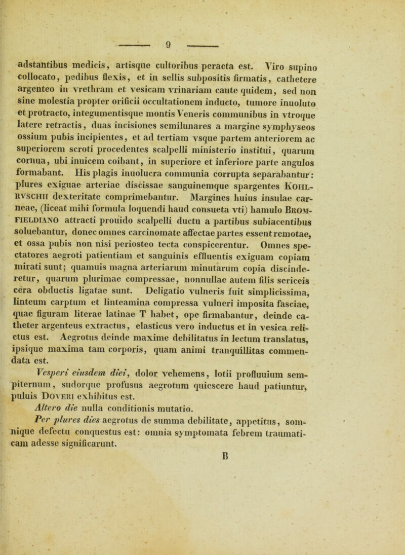 adstantibus medicis, artisque cultoribus peracta est. Viro supino collocato, pedibus flexis, et in sellis subpositis firmatis, cathetere argenteo in vrethram et vesicam Trinariam caute quidem, sed non sine molestia propter orificii occultationem inducto, tumore inuoluto et protracto, integumentisque montis Veneris communibus in vtroque latere retractis, duas incisiones semilunares a margine symphyseos ossium pubis incipientes, et ad tertiam vsque partem anteriorem ac superiorem scroti procedentes scalpelli ministerio institui, quarum cornua, ubi inuicem coibant, in superiore et inferiore parte angulos formabant. Ilis plagis inuolucra communia corrupta separabantur: plures exiguae arteriae discissae sanguinemque spargentes Kohl- RVSCHii dexteritate comprimebantur. Margines huius insulae car- neae, (liceat mihi formula loquendi haud consueta vti) hamulo Brom- FiELDiAjXO attracti prouido scalpelli ductu a partibus subiacentibus soluebantur, donec omnes carcinomate affectae partes essent remotae, et ossa pubis non nisi periosteo tecta conspicerentur. Omnes spe- ctatores aegroti patientiam et sanguinis effluentis exiguam copiam mirati sunt; quamuis magna arteriarum minutarum copia discinde- retur, quarum plurimae compressae, nonnullae autem filis sericeis cera obductis ligatae sunt. Deligatio vulneris fuit simplicissima, linteum carptum et linteamina compressa vulneri imposita fasciae, quae figuram literae latinae T habet, ope firmabantur, deinde ca- theter argenteus extractus, elasticus vero inductus et in vesica reli- ctus est. Aegrotus deinde maxime debilitatus in lectum translatus, ipsique maxima tam corporis, quam animi tranquillitas commen- data est. Vesperi eiusdem diei, dolor vehemens, lotii profluuium sem- piternum, sudorque profusus aegrotum quiescere haud patiuntur, puluis Doveri exhibitus est. Altero die nulla conditionis mutatio. Per plures dies aegrotus de summa debilitate, appetitus, som- nique defectu conquestus est: omnia symptomata febrem traumati- cam adesse significarunt. B