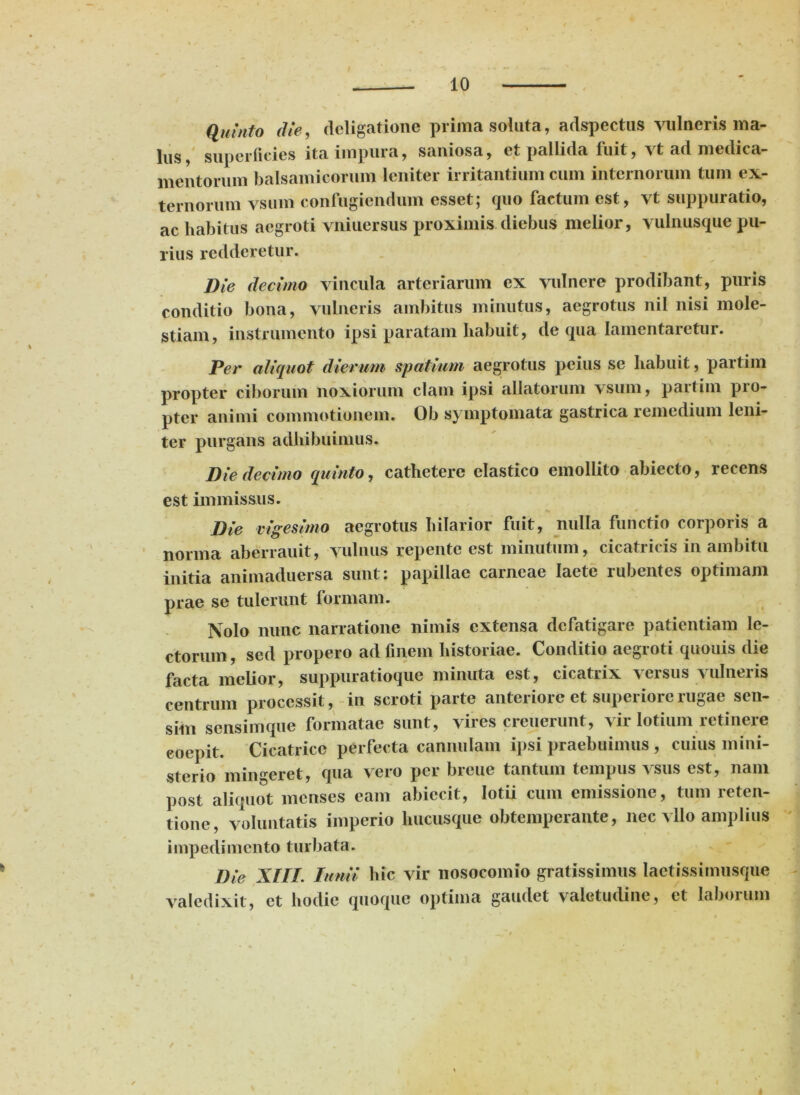 Quinto die, dcligatione prima soluta, adspectus vulneris ma- lus, superficies ita impura, saniosa, et pallida fuit, vt ad medica- mentorum balsamicorum leniter irritantium cum internorum tum ex- ternorum vsum confugiendum esset; quo factum est, vt suppuratio, ac habitus aegroti vniuersus proximis diebus melior, vulnusque pu- rius redderetur. Die decimo vincula arteriarum ex vulnere prodibant, puris conditio bona, vulneris ambitus minutus, aegrotus nil nisi mole- stiam, instrumento ipsi paratam habuit, de qua lamentaretur. Per aliquot dierum spatium aegrotus peius se habuit, partim propter ciborum noxiorum clam ipsi allatorum vsum, partim pro- pter animi commotionem. Ob symptomata gastrica remedium leni- ter purgans adhibuimus. Die decimo quinto, cathetere elastico emollito abiecto, recens est immissus. Die vigesimo aegrotus hilarior fuit, nulla functio corporis a norma aberrauit, vulnus repente est minutum, cicatricis in ambitu initia animaduersa sunt: papillae carneae laete rubentes optimam prae se tulerunt formam. Nolo nunc narratione nimis extensa defatigare patientiam le- ctorum, sed propero ad finem historiae. Conditio aegroti quouis die facta melior, suppuratioque minuta est, cicatrix versus vulneris centrum processit, in scroti parte anteriore et superiore rugae sen- sim sensim que formatae sunt, vires creuerunt, vir lotium retinere eoepit. Cicatrice perfecta cannulam ipsi praebuimus , cuius mini- sterio mingeret, qua vero per breue tantum tempus vsus est, nam post aliquot menses eam abiecit, lotii cum emissione, tum reten- tione, voluntatis imperio hucusque obtemperante, nec vllo amplius impedimento turbata. Die XIII. Iunii hic vir nosocomio gratissimus lactissimusque valedixit, et hodie quoque optima gaudet valetudine, et laborum