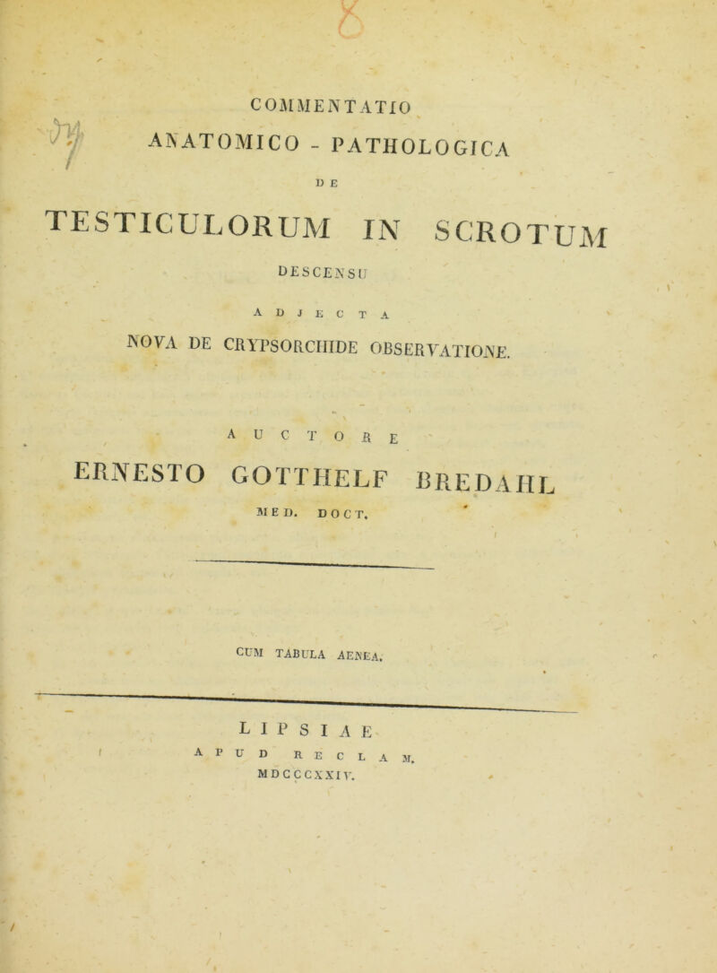 5 COMMENTATIO X V ANATOMICO - PATHOLOGICA D E TESTICULORUM IN SCROTUM DESCENSU A D i E C T A i \ nova de crypsorchide observatione. auctore ERNESTO GOTTHELF RREDAHL MED. D O C T. CUM TABULA AENEA. LIP S IAE apud r e c l a m. MDCCCXXiy. ' / I