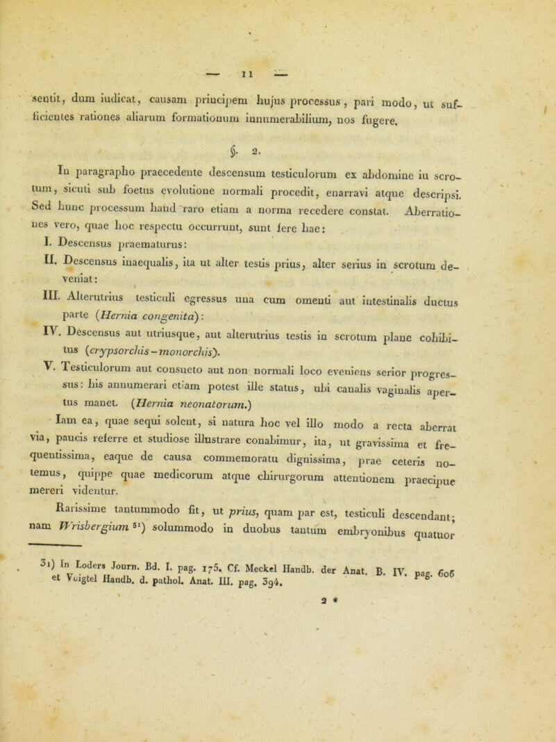 seunt, dum iudicat, causam principem hujus processus , pari modo, ut suf- ticientes rationes aliarum formationum innumerabilium, nos fugere. §• 2. In paragrapho praecedente descensum testiculorum ex abdomine iu scro- tum, sicuti sub foetus evolutione normali procedit, enarravi atque descripsi. Sed hunc processum haud raro etiam a norma recedere constat. Aberratio- nes vero, quae hoc respectu occurrunt, sunt fere hae: I. Descensus praematurus: II. Descensus inaequalis, ita ut alter testis prius, alter serius in scrotum de- veniat : III. Alterutrius testiculi egressus una eum omenti aut intestinalis ductus parte (Hernia congenita) : IV. Descensus aut utriusque, aut alterutrius testis in scrotum plane cohibi- tus (crypsorchis - mon orchis). V. Testiculorum aut consueto aut non normali loco eveniens serior progres- sus: his annumerari etiam potest ille status, ubi canalis vaginalis .aper- tus manet. (Ilernia neonatorum.) Iam ea, quae sequi solent, si natura hoc vel illo modo a recta aberrat via, paucis referre et studiose illustrare conabimur, ita, ut gravissima et fre- quentissima, eaque de causa commemoratu dignissima, prae ceteris no- lemus, quippe quae medicorum atque chirurgorum attentionem praecipue mereri videntur. Rarissime tantummodo fit, ut prius, quam par est, testiculi descendant; nam Wrisbergium *') solummodo in duobus tantum embryonibus quatuor 3i) In Loders Journ. Bd. I. pag. i75. Cf. Meckel Handb. der Anat. B. IV et Voigtel Handb. d. pathol. Anat. IH. pag, 394. pag. 606 Q *