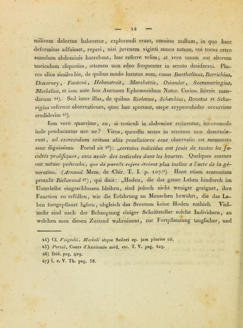 > ( - ^51“ / — i4 — militum delectus haberetur, explorandi erant, omnino nullum, in quo haec deformitas adfuisset, reperi, nisi juvenem viginti annos natum, cui testes retro auuulum abdominis haerebant, huc referre velim; at vero unum aut alterum testiculum aliquoties, attamen non adeo frequenter in scroto desideravi. Plu- rcs alios similes his, de quibus modo locutus sum, casus Bartholinus, Borrichius, Duverney, Fantoni, Ilebenstreit, Marchettis, Osiander , Soemmeringius, JVIeckelius, et iain ante hos Auctores Ephemeridum Natur. Curios. litteris man- darunt 44). Sed inter illas, de quibus Riolanus, Schenkius, Bonetiis et Schu,- rigius referunt observationes, quae huc spectant, saepe crypsorchides occurrisse crediderim 45). Iam vero quaeritur, an, si testiculi in abdomine retinentur, incommoda inde producantur nec ne? Viros, quorum testes in scrotum non descende- runt , ad exercendum coitum aliis -procliviores esse observatio est memoratu sane dignissima. Portal ait 46): ,,certabis individus ont jouis de toutes les fa- cultes prolifiques, sans avoir des testicules dans les bourses. Quelques auteurs ont meme pretendu, que de pareils sujet.c etoient plus inclins a Vacte de la ge- ner ation. (Arnaud Mem. de 'Chir. T. I. p. 107.“) Hanc etiam sententiam protulit Richerand 47), qui dicit: „Hoden, die das ganze .Leben hindurch im Unterleibe eingeschlosseu bleiben, sind jedoch nicht weniger geeignet, ihre Function zu erfiillen, vvie die Erfahrung an Menschen bewahrt, die das Le- ben fortgepllanzt b$ben, obgleich das Scrotum keine Hoden entliielt. Viel- mehr sind nach der Behauptung einiger Schriftsteller solche Individuen, an vvelchen man diesen Zustand vvahrnimmt, zur Fortpflanzung tauglicher, und 44) Cf, Boigtelii, Mecheli atque Seileri op. jam pluries cit. 45) Portal, Cours cTAnatomie med. etc. T, V, pag, 4ag. 46) Ibid. pag. 429.