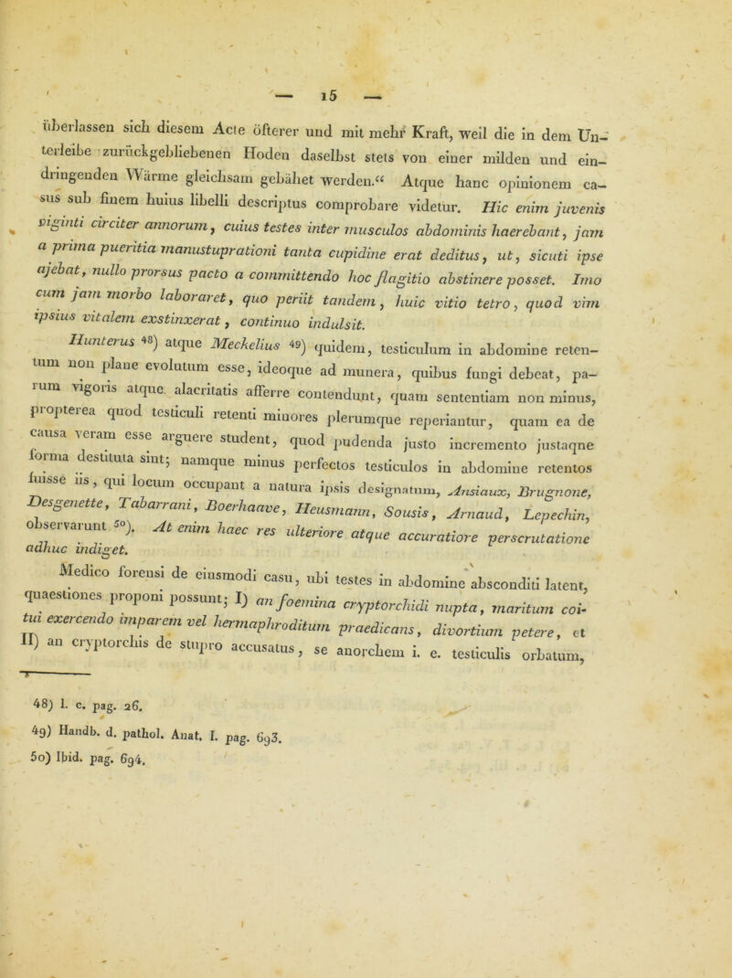 tiberlassen sicli diesem Acte ofterer und mit melif Kraft, weil die in dem Un- Leiieibe zuruckgebliebenen Hodcu daselbst stets von einer milden und ein- dringenden Warme gleicbsam gebaliet werden “ Atque hanc opinionem ca- sus sub finem huius libelli descriptus comprobare videtur. Hic enim juvenis b ginti circiter annorum, cuius testes inter musculos abdominis haerebant, jam a prima pueritia manustuprabioni tanta cupidine erat deditus, ut, sicuti ipse j bat, nullo prorsus pacto a committendo lioc flagitio abstinere posset. Imo ni jam morbo labor ar et y quo periit tandem, huic vitio tetro, quod vim tpsius vitalem exstinxerat, continuo indulsit. Hunterus ) atque Meckclius 49) quidem, testiculum in abdomine reten- tum non plane evolutum esse, ideoque ad munera, quibus fungi debeat, pa- lum vigons atque, alacritatis afferre contendunt, quam sententiam non minus, propterea quod testiculi retenti minores plerumque reperiantur, quam ea de ' 1 m eSa<) aibueie student, quod pudenda justo incremento justaqne orma destituta sint; namque minus perfectos testiculos in abdomine retentos msse ns, qui locum occupant a natura ipsis designatum, Ansiauoc, Brugnone, Desgenette f Tcibarrani f Boerhaave, Heusmann, Sousis, Arnaudt Lepechin, o servarunt *>). At enim haec res ulteriore atque accuratiore perscrutatione adhuc indiget. Medico forensi de eiusmodi casu, ubi testes in abdomine absconditi latent, quaestiones proponi possunt; I) anfoemina cryptorcludi nupta, maritum coi- ui exercendo tmparem vel hermaphroditum praedicans, divortium petere, et ) an cryptorclns de stupro accusatus, se anorcbem i. e. testiculis orbatum, 48) 1. c. pag. 26. 49) Handb. d. pathol. Anat. I. pag. 693. 50) Ibid. pag. l