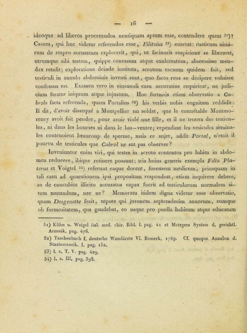 ideoque ad liberos procreandos neudquam aptum esse, contendere queat 5l)? Casum, qui liuc videtur referendus esse, Filitzius 5a) enarrat: rusticum nimi- rum de stupro accusatum exploravit, qui, ut facinoris suspicione se liberaret, utrumque sibi testem, quippe contusum atque exulceratum, abscessisse men- dax retulit; exploratione deinde instituta, scrotum vacuum quidem fuit, sed testiculi in annulo abdominis inventi sunt, quo facto reus se decipere voluisse confessus est. Examen vero in eiusmodi casu accuratius requiritur, ne judi- cium feratur iniquum atque injustum. Huc fortassis etiam observatio a Ca- brolo facta referenda, quam Portalius 53) his verbis nobis cognitam reddidit: II dit, d’avoir disseque a Montpellier un soldat, que le connehable Montmo- i rency avoit fait pendre, pour avoir viole' une fdle, et ii ne trouva des testicu- les, ni dans les bourses ni dans le bas-ventre j cependant les vesicules semina- les contenoient beaucoup de sperme, mais ce sujet, addit Portal, n'etoit il pourvu de testicules que Cabrol ne sut pas observer? Inveniuntur enim viri, qui testes in scroto contentos pro lubitu in abdo- men reducere, ibicpie retinere possunt; tria huius generis exempla Felix Pia- terus et Yoigtel 54) referunt eaque docent, forensem medicum, priusquam in tali casu ad quaestionem ipsi propositam respondeat, etiam inquirere debere, an de concubitu illicito accusatus capax fuerit ad testiculorum normalem si- tum mutandum, nec ne? Memoratu itidem digna videtur esse observatio, quam F)esgenette fecit, utpote qui juvenem septemdecim annorum, eumque ob formositatem, qua gaudebat, eo usque pro puella habitum atque educatum 51) Kiilm u. Weigel ital. med. cliir. Bibi. I. pag. 4i et Metzgers System d. gericlitl. Arzneik. pag. 476. 52) Taschenbucli f, deutsclie Wundarzte VI, Bemerk, 1789. Cf, quoque Annalen d. Staatsarzneik. I. pag, i52, 53) 1. c, T, Y. pag, 429. 543 1. c. III» pag, 3g8. #