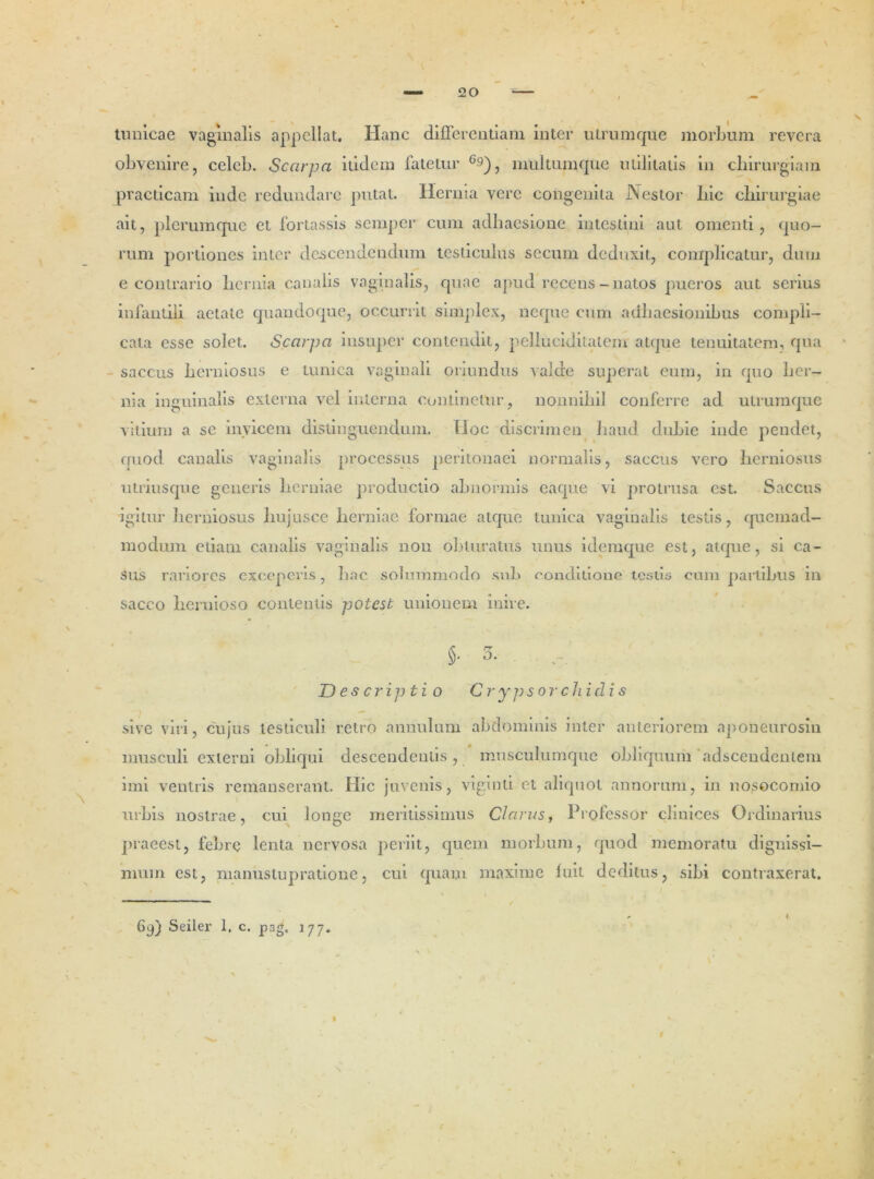 tunicae vaginalis appellat. Hanc differentiam inter ulrumque morbum revera obvenire, celeb. Scarpa itidem fatetur 69), nmltumque utilitatis in chirurgiam practicam inde redundare putat. Herma vere congenita Nestor bic chirurgiae ait, plerumque et fortassis semper cum adhaesione intestini aut omenti, quo- rum portiones inter descendendum testiculus securn deduxit, complicatur, dum e contrario hernia canalis vaginalis, quae apud recens-natos pueros aut serius infantili aetate quandoque, occurrit simplex, neque cum adhaesionibus compli- cata esse solet. Scarpa insuper contendit, pellucidilatem atque tenuitatem, qua ' saccus herniosus e tunica vaginali oriundus valde superat eum, in quo her- nia inguinalis externa vel interna continetur, nonnihil conferre ad utrumque vitium a se invicem distinguendum. Hoc discrimen haud dubie inde pendet, quod canalis vaginalis processus peritonaei normalis, saccus vero herniosus utriusque generis herniae productio abnormis eaque vi protrusa est. Saccus igitur herniosus hujusce herniae formae atque tunica vaginalis testis, quemad- modum etiam canalis vaginalis non obturatus unus idemque est, atque, si ca- sus rariores exceperis, hac solummodo sub conditione testis cum partibus in sacco hernioso contentis potest unionem inire. §• 3. . Descriptio Crypsorchidis sive viri, cujus testiculi retro annulum abdominis inter anteriorem aponeurosm musculi externi obliqui descendentis, musculumque obliquum adseendentem imi ventris remanserant. Hic juvenis, viginti et aliquot annorum, in nosocomio urbis nostrae, cui longe meritissimus Clarus, Professor clinices Ordinarius praeest, febre lenta nervosa periit, quem morbum, quod memoratu dignissi- mum est, maniistup ratione, cui quam maxime luit deditus, sibi contraxerat. i 69) Seiler 1, c. pag, 1 77. I