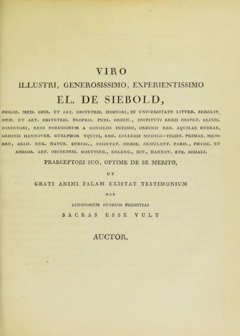 VIRO ILLUSTRI, GENEROSISSIMO, EXPERIENTISSIMO EL. DE SIEBOLD, PUELOS. MED. CHIR. ET ART. OBSTETRIC. DOCTORI,IN UNIVERSITATE LITTER. BEROLIN. MED. ET ART. OBSTETRIC. PROFESS. PUBL. ORDIN. , INSTITUTI REGII OBSTET. CLINIC. DIRECTORI, REGI BORUSSORUM A CONSILIIS INTIMIS, ORDINIS REG. AQUILAE RUBRAE, ORDINIS IIANNOVER. GUELPIIOR EQUITI, REG* COLLEGII MEDICO - TECHN. PRIMAR. MEM- BRO, ACAD. REG* NATUR. CURIOS* , SOCIETAT. MEDIC. AEMULANT. PARIS., PHYSIC. ET AMICOR. ART. OBSTETRIC. GOETTING., ERLANG., JEN., IIANNOV. ETC. SODALI* PRAECEPTORI SUO, OPTIME DE SE MERITO, UT GRATI ANIMI PALAM EXISTAT TESTIMONIUM IIAS STUDIORUM SUORUM PRIMITIAS SACRAS ESSE VULT AUCTOPi*