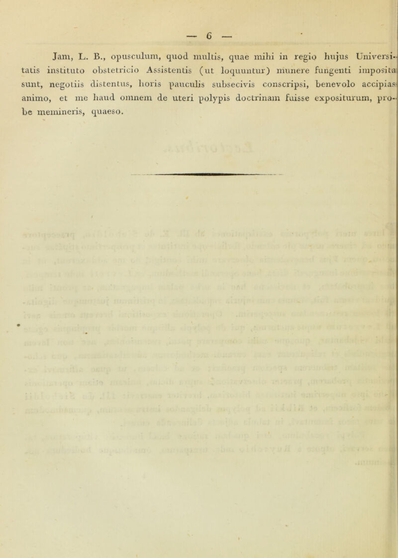 Jam, L. B., opusculum, quod multis, quae mihi in regio hujus Universi- tatis instituto obstetricio Assistentis (ut loquuntur) munere fungenti imposita, sunt, negoLiis distentus, horis pauculis subsecivis conscripsi, benevolo accipias* animo, et me haud omnem de uteri polypis doctrinam fuisse expositurum, pro- be memineris, quaeso.