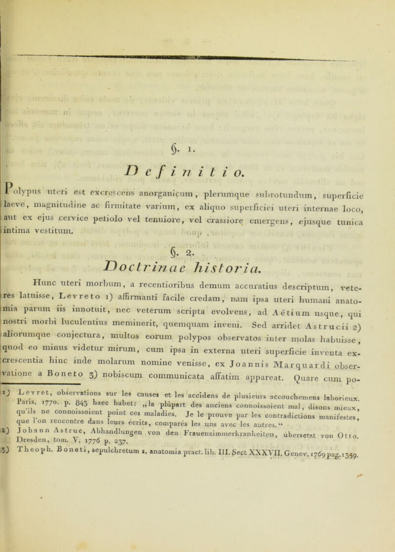 J §. 1. D e f i n i t i o. I olypus uteri est excrescens anorganicum , plerumque subrotundum, superficie Ilaeve, magnitudine ac firmitate varium, ex aliquo superficiei uteri internae loco, aut ex ejus cervice petiolo vel tenuiore, vel crassiore emergens, ejusque tunica intima vestitum. §. 2. Doctrinae historia. Hunc uteri morbum, a recentioribus demum accuratius descriptum, vete- tres latuisse, Levreto i) affirmanti facile credam, nam ipsa uteri humani anato- mia paium iis innotuit, nec veterum scripta evolvens, ad Aetium usque, qui nostri morbi luculentius meminerit, quemquam inveni. Sed arridet Astrucii 2) aliorumque conjectura, multos eorum polypos observatos inter molas habuisse, quod eo minus videtur mirum, cum ipsa in externa uteri superficie inventa ex- crescentia hinc inde molarum nomine venisse, ex Joannis Marquardi obser- valione a Boneto 3) nobiscum communicata affatim appareat. Quare cum po- O Levret, observations sur les causes et les accidens de pluaieur. accouctiemens l.borieux. Paris. 1770. p. 845 haec habet: „ la plupart des anciens connoissoient mal, disons mieux qu iis ne connoissoient point ces maladies. Je le prouve par les contradictions manifestes,’ que on rencontre dans leurs ecnts, compares les uns avec les autres. “ .2) Johann Astrue, Abhandlungen von den Frauenzimmerkrankeiterr, ubersetzt von Otto JJresden, toiu, V. 1776 p. 237. 5) Theoph. Boneti, sepulchretum s. anatomiapract.lih. III.£ect XXXVII. Genev. 1769pag. 1359. 0*