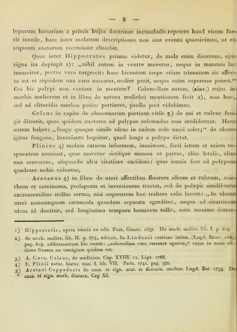 lyporum historiam a primis hujus doctrinae incunabulis repetere haud visum fue- rit inutile, haec inter molarum descriptiones non sine eventu quaesivimus, ut ex sequenti auctorum recensione elucebit. Quos inter Hippocrates primus videtur, de mola enim disserens, ejus signa ita depingit i): „nihil autem in ventre movetur, neque in mammis lac innascitur, pectus vero turgescit: haec biennium saepe etiam triennium sic affec- ta est et siquidem una caro nascatur, mulier perit, neque enim superesse potest.“ Cui hic polypi non veniant in mentem? Columellam autem, (xiwv,) cujus in morbis mulierum et in libro de natura muliebri mentionem fecit 2), non huc, sed ad clitoridis morbos potius pertinere, paullo post videbimus. Celsus in capite de obscoenarum partium vitiis 3) de ani et vulvae fun- gis disserit, quos quidem auctores ad polypos referendos esse crediderunt. Haec autem habet: ,,fungo quoque simile ulcus in eadem sede nasci soletde ulcere igitur fungoso, luxuriante loquitur, quod longe a polypo distat. Plinius 4) molam carnem informem, inanimam, ferri ictum et aciem re- spuentem nominat, quae movetur sistitque menses ut partus, alias letalis, alias una senescens, aliquando alvo citatiore excidens: quae omnia fere ad polypum quadrare nobis videntur, Aretaeus 5) in libro de uteri affectibus fluorem album et rubrum, scir-l rhum et carcinoma, prolapsum et inversionem tractat, sed de polypis similibusve excrescentibus nullus sermo, nisi sequentem huc trahere velis locum: ,, I11 ulcere! uteri nonnunquam caruncula quaedam separata egreditur, neque ad cicatricem ulcus id ducitur, sed longissimo tempore hominem tollit, nam maxime diutur- 1) Hippocratis, opera omnia ex edit. Foes,. Genev. 1657. De morb. mulier, lib. I. p. 6^Q. 2) de morb. mulier, lib. II. p. 675, edit.cit. In Lindenii versione latina, (Lugd. Batav. 1665 pag. 615. additamentum hic exstat: „columellam vero resecare oportet,“ cujus in omni edi- tione Graeca ne vestigium quidern est. 3) A. Corn. Celsus, de medicina. Gap. XVIII, 11, Lips, 1766. E. Plinii natur, histor. tom. I. lib. VII. Paris. 1741 ♦ Pag* 301 2 3* Aretaei Cappadocis de caus. et sign. acut. et diuturn, morbor. Lugd, Bat, 1755* * caus. et sign. morb. diuturn. Cap XI.