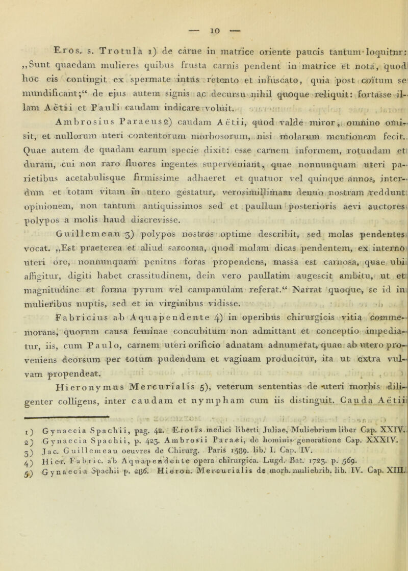 Eros. s. Tro tula i) de carne in matrice oriente paucis tantum-loquitnr: 5»Sunt quaedam mulieres quibus frusta carnis pendent in matrice et nota, quod hoc eis contingit ex spermate intus retento et infuscato, quia post coitum sc mundificahtde ejus autem signis ac decursu nihil quoque reliquit: fortasse il- lam Aetii et Pauli caudam indicare voluit. ' »■ • Ambrosius Paraeus2) caudam Aetii, quod valde miror, omnino omi- sit, et nullorum uteri contentorum morbosorum, nisi molarum mentionem fecit. Quae autem de quadam earum specie dixit: esse carnem informem, rotundam et duram, cui non raro fluores ingentes superveniant, quae nonnunquam uteri pa- rietibus acetabulisque firmissime adhaeret et qua tuor vel quinque annos, inter- dum et totam vitam in utero gestatur, verosimillirnam dentio nostram reddunt opinionem, non tantum antiquissimos sed et paullum posterioris aevi auctores polypos a molis haud discrevisse. Guillemeau 5) polypos nostros optime describit, sed molas pendentes vocat. ,,Est praeterea er aliud sarcoma, quod molam dicas pendentem, ex interno uteri ore, nonnunquam penitus foras propendens, massa eat carnosa, quae ubi affigitur, digiti habet crassitudinem, dein vero paullatim augescit ambitu, ut et magnitudine et forma pyrum vel campanulam referat.“ Narrat quoque, se id in mulieribus nuptis, sed et in virginibus vidisse. • -i, Fabricius ab Aquapendente 4) in operibus chirurgicis vitia comme- morans, quorum causa feminae concubitum non admittant et conceptio impedia- tur, iis, cum Paulo, carnem uteri orificio adnatam adnumerat, quae ab utero pro- veniens deorsum per totum pudendum et vaginam producitur, ita ut eixtra vul- vam propendeat. Hiero nymus Mercurialis 5), veterum sententias de nteri morbis dili- genter colligens, inter caudam et nympham cum iis distinguit. Cauda Aetii - - - * ‘1 < : , * V i \ Gynaecia Spachii, pag. 42. E rotis medici liberti Juliae, Muliebrium liber Gap. XXIV. 2j Gynaecia Spachii, p. 423. Ambrosii Par a e i, de hominis' generatione Cap. XXXIV. 2) Jac. Guillemeau oeuvres de Chirurg. Paris 1589* hb. I. Cap. IV. 4) Hie-r. Fabric. ab Aquapendente opera chirurgica. Lugd. Bat. 1723. p. 569. 5^ Gynaecia Spachii p. 2Q6. Hieron. Mercurialis de mojrb. muliehrib. lih. IV. Cap. XIII.