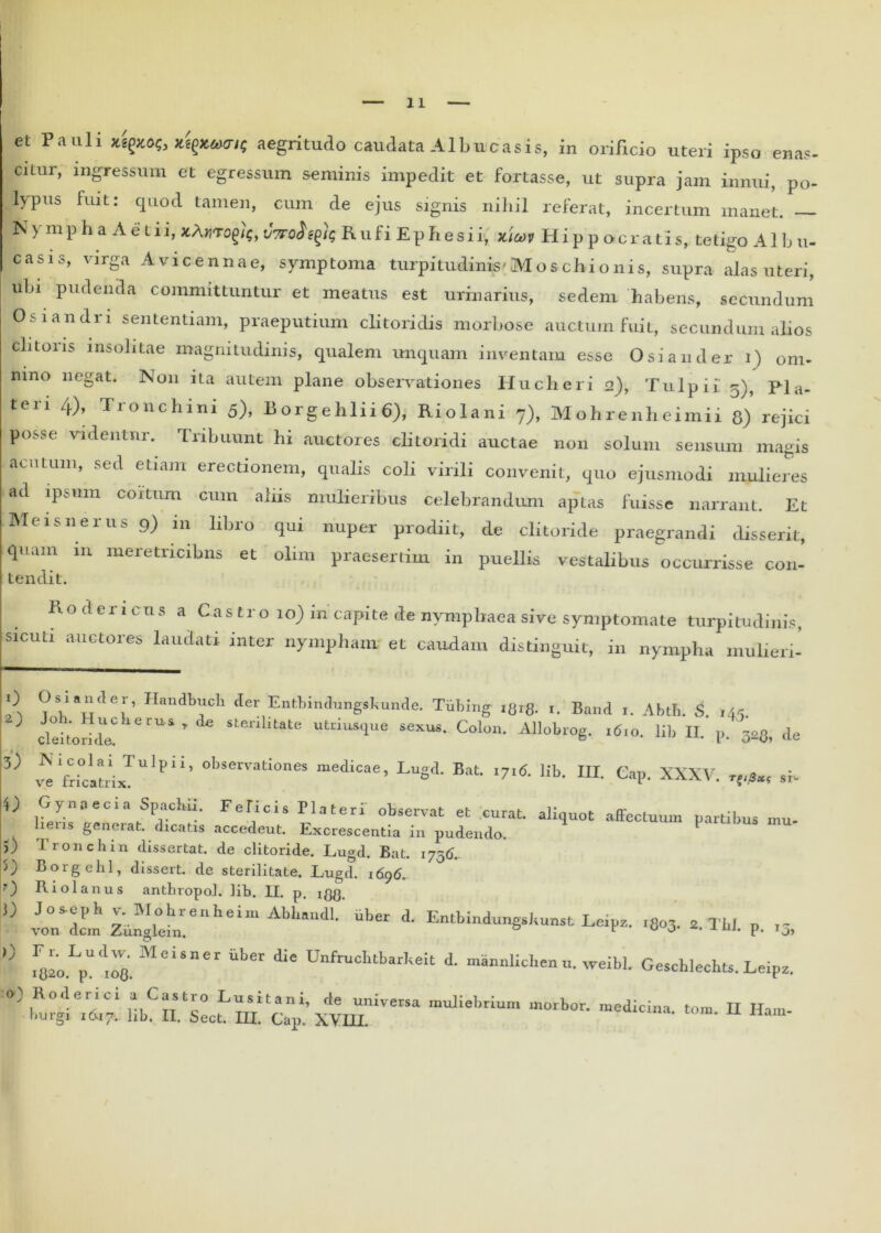 11 et Pauli jMgxofc aegritudo caudata Albucasis, in orificio uteri ipso enas- ciLur, ingressum et egressum seminis impedit et fortasse, ut supra jam innui, po- lypus fuit: quod tamen, cum de ejus signis nihil referat, incertum manet. N> mpha Aelii, vtto^ e^]<; Rufi Ephesii, jcicov Hippocratis, te tigo A1 h u- casis, virga Avicennae, symptoma turpitudinis'Mos chi o n is, supra alas uteri, uln pudenda committuntur et meatus est urinarius, sedem habens, secundum Osiandn sententiam, praeputium clitoridis morbose auctum fuit, secundum alios clitoris insolitae magnitudinis, qualem unquam inventam esse Osi a uder i) om- nino negat. N011 ita autem plane observationes Hucheri 2), T u 1 p i i 5), p] a. teri 4), Tronchini 5), Borgehlii6), Riolani 7), Mohrenheimii 8) rejici p<>;.se videntur. Tribuunt hi auctores clitoridi auctae non solum sensum magis acuum, sed etiam erectionem, qualis coli virili convenit, quo ejusmodi mulieres ad ipsum coitum cum aliis mulieribus celebrandum aptas luisse narrant. Et Meis ner us 9) in libro qui nuper prodiit, de clitoride praegrandi disserit, quam in meretricibns et olim praesertim in puellis Vestalibus occurrisse con- tendit. R o d er 1 cns a Castro 10) in capite de nymphaea sive symptomate turpitudinis, sicuti auctores laudati inter nympham et caudam distinguit, in nympha mulieri- 0 Osiancler, Ilandbuch der Entbindungskunde. Tubing l8i8. i. Band i. Abtb. 5. 145. 3 clekonde ’ stenhtate Susque sexus. Colon. Allobrog. 1610. lib II. p m de 3) * Vri°cltrixTUlpii’ °bservati°nes medicae’ LuSd’ «7I& hb. III. Cap. XXXV. si- O Gynaecia Spachii. Felicis Tlateri observat et curat, aliquot affectuum partibus mu- lieris generat, dicatis accedent. Excrescentia in pudendo. 5) 1 ronchin dissertat, de clitoride. JLugd. Bat. 175C). ')) Borgehl, dissert. de sterilitate. Lugd. 1696. 0 Riolanus antbropol. lib. II. p. i88. '0 vo°nd!m z'Jglehienheira Ab‘‘'‘dl- A Entbmdungskumt Leipz. ,8o3. St. TU. p. ,5, 0 MCiSner aket iiC Unfmchtbarkeit d' “annlichenu. weibl. Geschlechu. Leipz. O) Roderici a Castro Lusitani, de universa muliebrium morbor. medicina, toni II Ham-