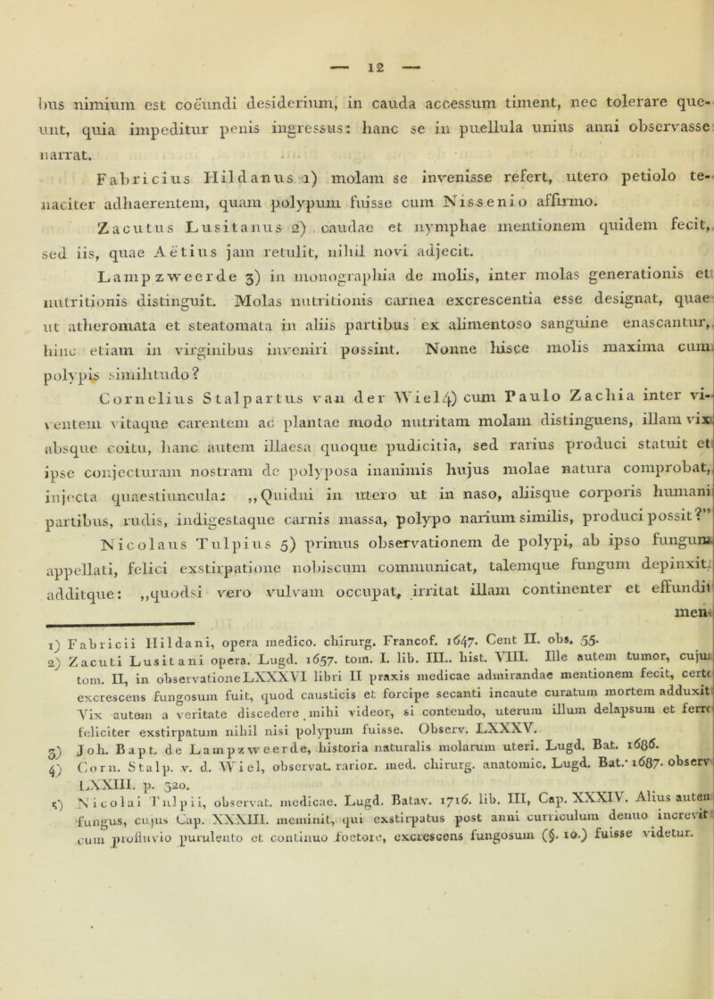 unt, quia impeditur penis ingressus: hanc se in puellula unius anni observasse narrat. Fabricius Hildanus i) molam se invenisse refert, utero petiolo te- naciter adhaerentem, quam polypum fuisse cum N i s s e n i o affirmo. Zacutus Lusitanus 2) caudae et nymphae mentionem quidem fecit, sed iis, quae Aetins jam retulit, nihil novi adjecit. Lampzweerde 3) in monographia de molis, inter molas generationis et nutritionis distinguit. Molas nutritionis carnea excrescentia esse designat, quae ut atheromata et steatomata in aliis partibus ex alimentoso sanguine enascantur, hinc etiam in virginibus inveniri possint. Nonne hisce molis maxima cum. polypis similitudo? Cornelius Stalp a r t us v an der YY i e 1 zj.) cum Paulo Zachia inter vi- 1 \ entem vitaque carentem ac plantae modo nutritam molam distinguens, illam vix absque coitu, lianc autem illaesa quoque pudicitia, sed rarius produci statuit et ipse conjecturam nostram de polyposa inanimis hujus molae natura comprobat, injecta quaestiuncula: ,, Quidni in utero ut in naso, aliisque corporis humani partibus, rudis, indigestaque carnis massa, polypo narium similis, produci possit? Nicolaus Tulpius 5) primus observationem de polypi, ab ipso fungum appellati, felici exstirpatione nobiscum communicat, talemque fungum depinxit, addit que: ,,quodsi vero vulvam occupat, irritat illam continentei et effundit men 1) Fabricii Hildani, opera medico, cliirurg. Francof. it>47* Cent II. obs. 55. 2) Zacuti Lusitani opera. Lugd. 1657. tom. I. lib. III.. liist. VIII. Ille autem tumor, cujui tom. II, in observationeLXXXVI libri II praxis medicae admirandae mentionem fecit, certe excrescens fungosum fuit, quod causticis et forcipe secanti incaute curatum mortem adduxit Vix autem a veritate discedere . mihi videor, si contendo, uterum illum delapsum et ferre feliciter exstirpatum nihil nisi polypum fuisse. Observ. LXXXV, £) J oh. Bapt.. de Lampzweerde, historia naturalis molarum uteri. Lugd. Bat. 16Q6. q Corn. Stalp. v. d. Wiel, observat, rarior, med. cliirurg. anatomic. Lugd. Bat/ 1687- observ LXXIII. p. 520. «;■) Nicolai Tui pii, observat, medicae. Lugd. Batav. 1716. lib. III, Cap. XXXIV, Alius autem fungus, cujus Cap. XXXIII. meminit, qui exstirpatus post anni curriculum denuo increvit P cum profluvio purulento et continuo foetore, excrescens fungosum (§. 10.) fuisse videtur.