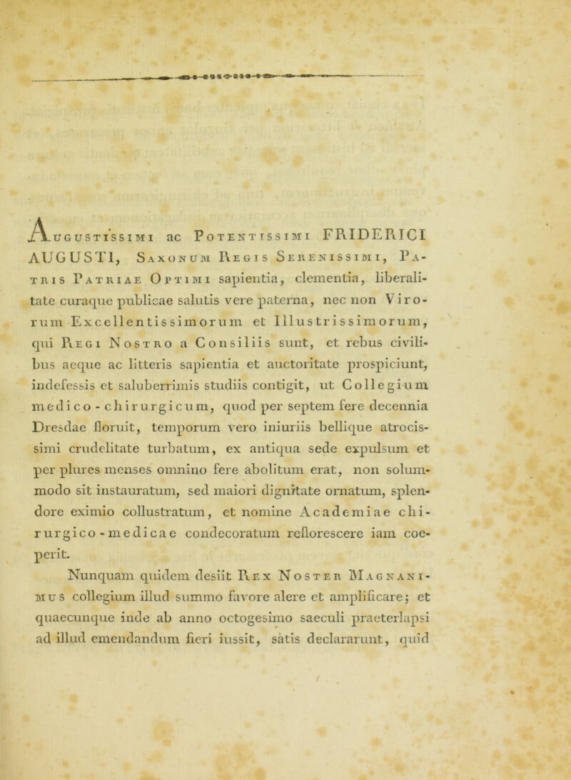 AUGUSTI, Saxonum R.e gi s Serenissimi, Pa- tris Patriae Optimi sapientia, clementia, liberali- tate curaque publicae salutis vere paterna, nec non Viro- rum Excellentissimorum et Illustrissimorum, qui Piegi Nostro a Consiliis sunt, et rebus civili- bus aeque ac litteris sapientia et auctoritate prospiciunt, indefessis et saluberrimis studiis contigit, ut Collegium medico - chirurgicum, quod per septem fere decennia Dresdae floruit, temporum vero iniuriis bellique atrccis- simi crudelitate turbatum, ex antiqua sede expulsum et per plures menses omnino fere abolitum erat, non solum- modo sit instauratum, sed maiori dignitate ornatum, splen- dore eximio collustratum, et nomine Academiae chi- rurgico-medicae condecoratum reflorescere iam coe- perit. Nunquam quidem desiit Rex Noster M a gnani- mus collegium illud summo favore alere et amplificare; et quaecunque inde ab anno octogesimo saeculi praeterlapsi ad illud emendandum fieri iussit, satis declararunt, quid