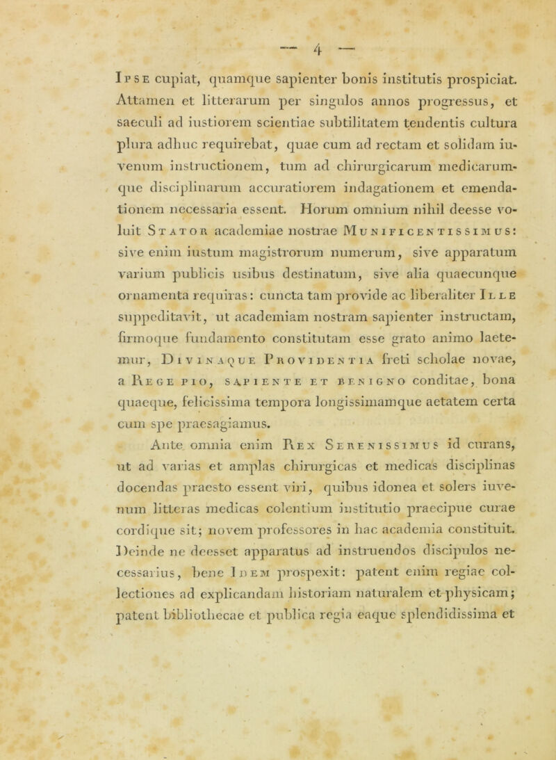 Ipse cupiat, quamque sapienter bonis institutis prospiciat. Attamen et litterarum per singulos annos progressus, et saeculi ad iustiorem scientiae subtilitatem tendentis cultura plura adhuc requirebat, quae cum ad rectam et solidam iu- venum instructionem, tum ad chirurgicarum medicarum- que disciplinarum accuratiorem indagationem et emenda- tionem necessaria essent. Horum omnium nihil deesse vo- luit Stator academiae nostrae Munificentissimus: sive enim iustum magistrorum numerum, sive apparatum varium publicis usibus destinatum, sive alia quaecunque ornamenta requiras: cuncta tam provide ac liberaliter Ilee suppeditavit, ut academiam nostram sapienter instructam, , * i ' / ' firmoque fundamento constitutam esse grato animo laete- mur , Divina que Providentia freti scholae novae, a Piege pio, sapiente et benigno conditae, bona quaeque, felicissima tempora longissimamque aetatem certa cum spe praesagiamus. Ante omnia enim Fvex Serenissimus id curans, ut ad varias et amplas chirurgicas et medicas disciplinas docendas praesto essent viri, quibus idonea et solers iuve- num litteras medicas colentium institutio praecipue curae cordique sit; novem professores in hac academia constituit. Deinde ne deesset apparatus ad instruendos discipulos ne- cessarius, bene Idem prospexit: patent enim regiae col- lectiones ad explicandam historiam naturalem et physicam; patent bibliothecae et publica regia enque splendidissima et