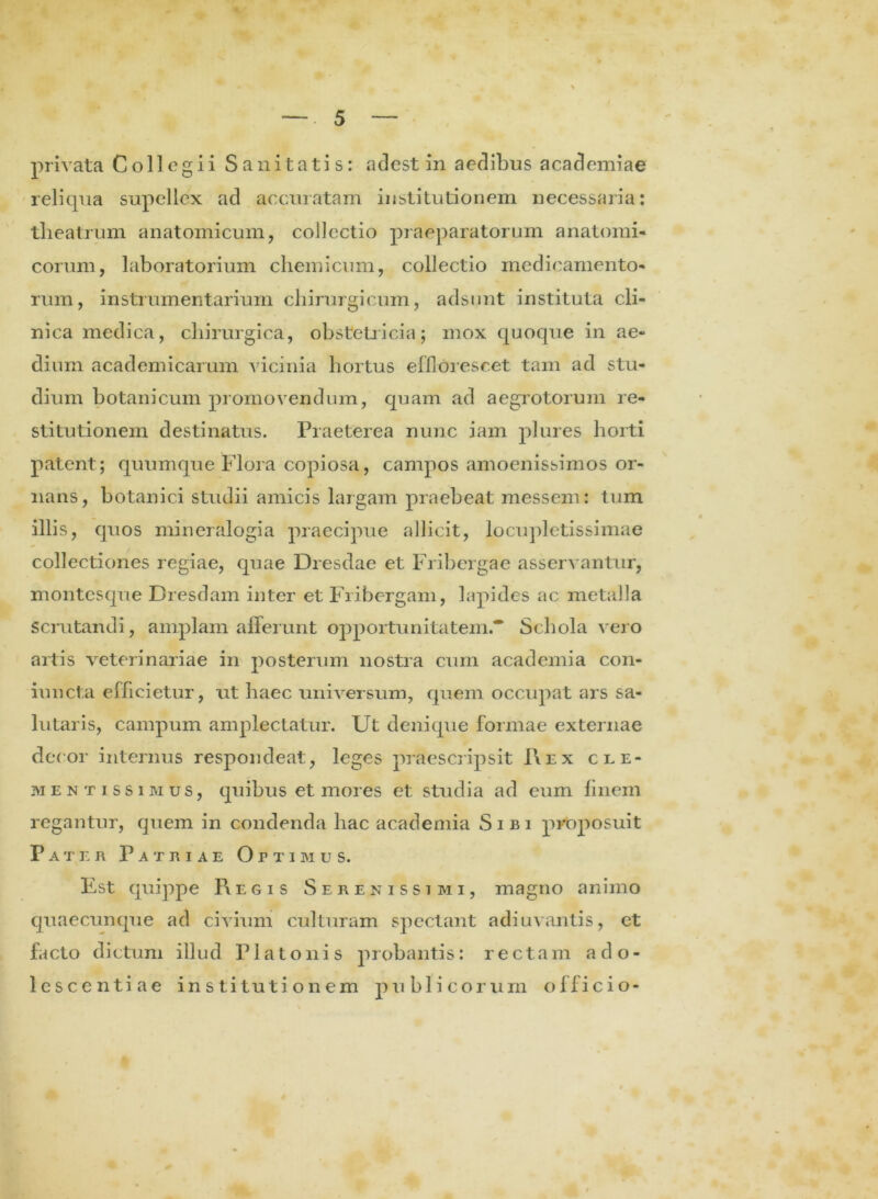 reliqua supellex ad accuratam institutionem necessaria: tlieatrum anatomicum, collectio praeparatorum anatomi- corum, laboratorium chemicum, collectio medicamento- rum, instrumentarium chirurgicum, adsunt instituta cli- nica medica, chirurgica, obstetricia; mox quoque in ae- dium academicarum vicinia hortus efflorescet tam ad stu- dium botanicum promovendum, quam ad aegrotorum re- stitutionem destinatus. Praeterea nunc iam plures horti patent; quumque Flora copiosa, campos amoenissimos or- nans, botanici studii amicis largam praebeat messem: tum illis, quos mineralogia praecipue allicit, locupletissimae collectiones regiae, quae Dresdae et Fribergae asservantur, montesque Dresdam inter et Fribergam, lapides ac metalla scrutandi, amplam afferunt opportunitatem* Schola vero artis veterinariae in posterum nostra cum academia con- iuncta efficietur, ut haec universum, quem occupat ars sa- lutaris, campum amplectatur. Ut denique formae externae decor internus respondeat, leges praescripsit 1\ex cle- mentissimus, quibus et mores et studia ad eum finem regantur, quem in condenda hac academia Sibi proposuit Pater Patriae Optimus. Est quippe Regis Serenissimi, magno animo quaecunque ad civium culturam spectant adiuvantis, et facto dictum illud Platonis probantis: rectam ad o- lescentiae institutionem publicorum officio-