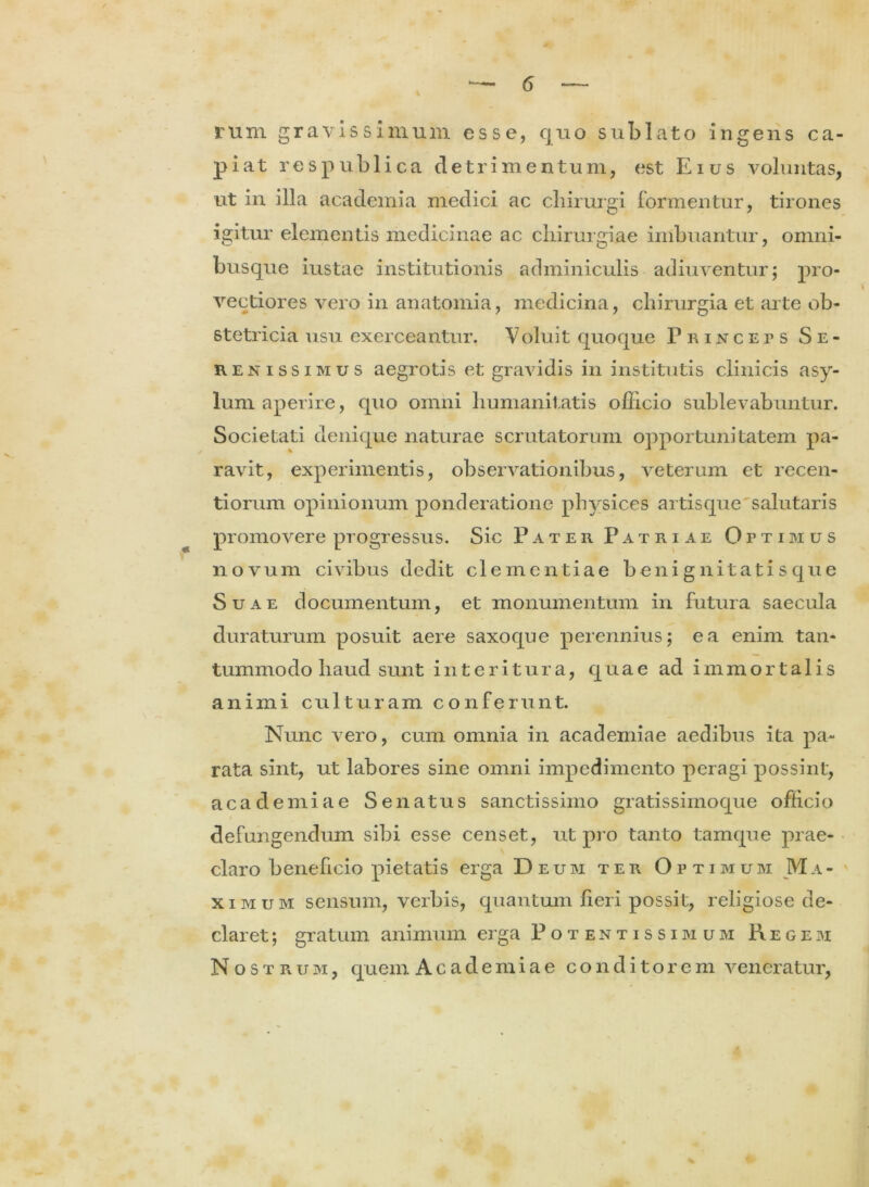 rum gravissimum esse, quo sublato ingens ca- piat respublica detrimentum, est Eius voluntas, ut in illa academia medici ac chirurgi formentur, tirones igitur elementis medicinae ac chirurgiae imbuantur, omni- busque iustae institutionis adminiculis adiuventur; pro- vectiores vero in anatomia, medicina, chirurgia et arte ob- stetricia usu exerceantur, Voluit quoque Princeps Se- renissimus aegrotis et gravidis in institutis clinicis asy- lum aperire, quo omni humanitatis officio sublevabuntur. Societati denique naturae scrutatorum opportunitatem pa- ravit, experimentis, observationibus, veterum et recen- tiorum opinionum ponderatione physices artisque'salutaris promovere progressus. Sic Pater Patriae Ottimus novum civibus dedit clementiae b eni g nit ati s que Suae documentum, et monumentum in futura saecula duraturum posuit aere saxoque perennius; ea enim tan- tummodo haud sunt interitura, quae ad immortalis animi culturam conferunt. Nunc vero, cum omnia in academiae aedibus ita pa- rata sint, ut labores sine omni impedimento peragi possint, academiae Senatus sanctissimo gratissimoque officio defungendum sibi esse censet, ut pi o tanto tamque prae- claro beneficio pietatis erga Deum ter Optimum Ma- ximum sensum, verbis, quantum fieri possit, religiose de- claret ; gratum animum erga Potentissimum Regem Nostrum, quem Academiae conditorem veneratur,