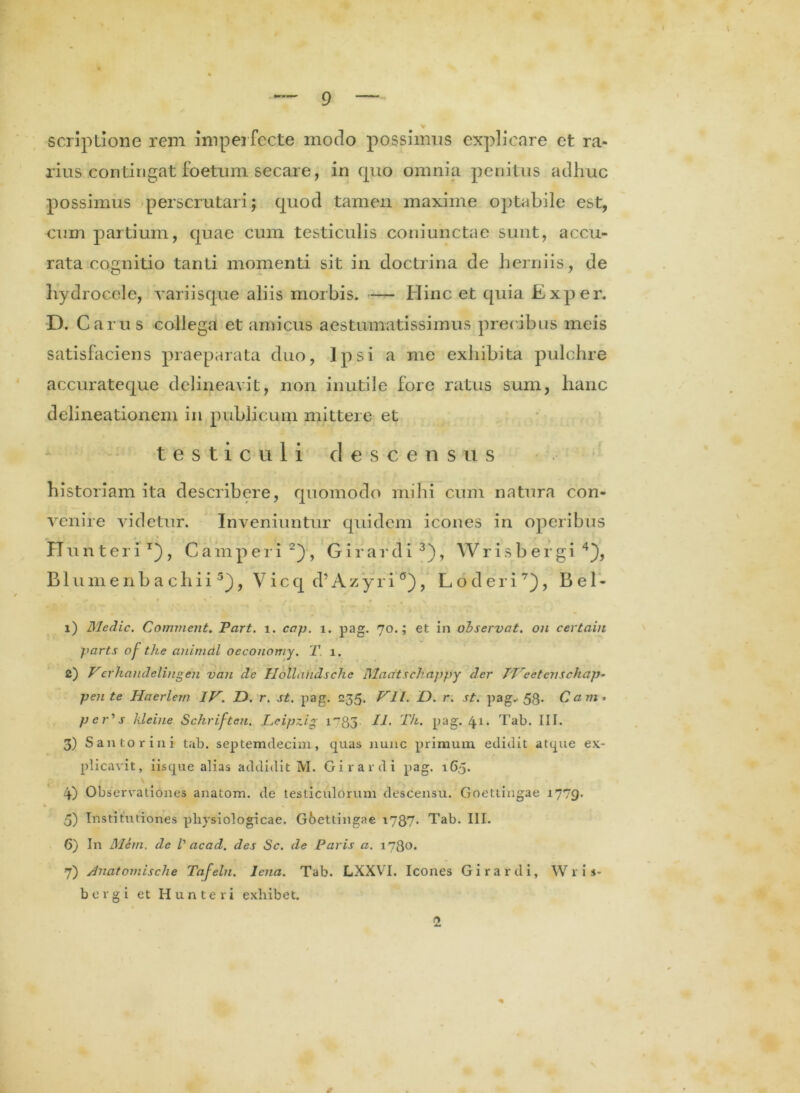 scriptione rem imperfecte modo possimus explicare et ra- rius contingat foetum secare, in quo omnia penitus adhuc possimus perscrutari; quod tamen maxime optabile est, cum partium, quae cum testiculis coniunctae sunt, accu- rata cognitio tanti momenti sit in doctrina de herniis, de hydrocele, variisque aliis morbis. — Hinc et quia Exper. D. Carus collega et amicus aestumatissimus precibus meis satisfaciens praeparata duo, Ipsi a me exhibita pulchre accurateque delineavit, non inutile fore ratus sum, hanc delineationem in publicum mittere et testiculi descensus historiam ita describere, quomodo mihi cum natura con- venire videtur. Inveniuntur quidem icones in operibus Hunteri1), Camperi 2), G i r a r d i 3), YV r i s b e r gi 4), B1 u m e n b a c h i i 5), V ic q d’ A z y r i , L o d e r i7), B e 1 - •i i) Medie. Comment. Part. i. cap. i. pag. 70.; et in observat, on certain parts of the animal oeconomy. T. 1. c) Vethandelingen van de Ilollandschc Madtscliappy der 7'T'eetcrischap- pente Hacrlem IV. D. r. st. pag. 235. VII. D. r. st. pag. 53. Cavi» per^s kleine Sckriften. Leipzig T/i. pag. 41. Tab. III. 3) Santorini tab. septemdecim, quas nunc primum edidit atque ex- plicavit, iisque alias addidit M. Girardi pag. 165. 4) Observationes anatom. de testiculorum descensu. Goettingae 1779- * • • * >1 “ ^ , , 5) Institutiones physiologicae. Goettingae 1787. Tab. III. 6) In Mem. de l' acad. des Sc. de Paris a. 1780. 7) Anatomisclie Tafeln. lena. Tab. LXXVI. Icones Girardi, W r i s- bergi et Hunteri exhibet. 2 V