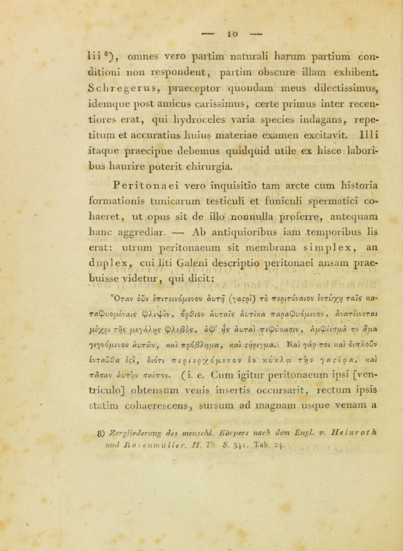 lii8), omnes vero partim naturali harum partium con- ditioni non respondent, partim obscure illam exhibent. Schregerus, praeceptor quondam meus dilectissimus, idemque post amicus carissimus, certe primus inter recen- tiores erat, qui hydroceles varia species indagans, repe- titum et accuratius huius materiae examen excitavit. Illi itaque praecipue debemus quidquid utile ex hisce labori- bus haurire poterit chirurgia. Peritonaei vero inquisitio tam arcte cum historia formationis tunicarum testiculi et funiculi spermatici co- haeret, ut opus sit de illo nonnulla proferre, antequam hanc aggrediar. — Ab antiquioribus iam temporibus lis erat: utrum peritonaeum sit membrana simplex, an duplex, cui liti Galeni descriptio peritonaei ansam prae- i. * ' » « I • * i •. > .. . * buisse videtur, qui dicit: u ' ;’s. • { * * :‘ ' t., * *• '0rav ouv siriTSivoy.svov avry rb tte^itovcuov EVTU^y reas Ha- r • TaCpvoyevaig (pXi\p'iv, opSiov uvrais avrrxa 7?(xga(pv6yEvov, ccvccteivetoci i . * rxjs fjisyaXy? (pXsfibs, a(£>’ avra) 7rs(pVKaGiv , ay(plsoy.(X rs ay.a yiyvoysvov ixvrlvv f xa) nQofiXyya, xai q^iyya. Ka/ yao roi v.ou cJittXovv ivTavSa , oicrt ,irEgis^rXj6fxsvov ev kukXcu tvjv yagsga, xou 7raaav avr\jv gxLtvov. (i. e. Cum igitur peritonaeum ipsi [ven- triculo] obtensum venis insertis occursarit, rectum ipsis statim cohaerescens, sursum ad magnam usque venam a 3) Zcrgliedenmg des mejischl. Kdrpers uach dem En°l. v. Heinroth und Ho s enmiiller, II. Th S, 3 + 1-