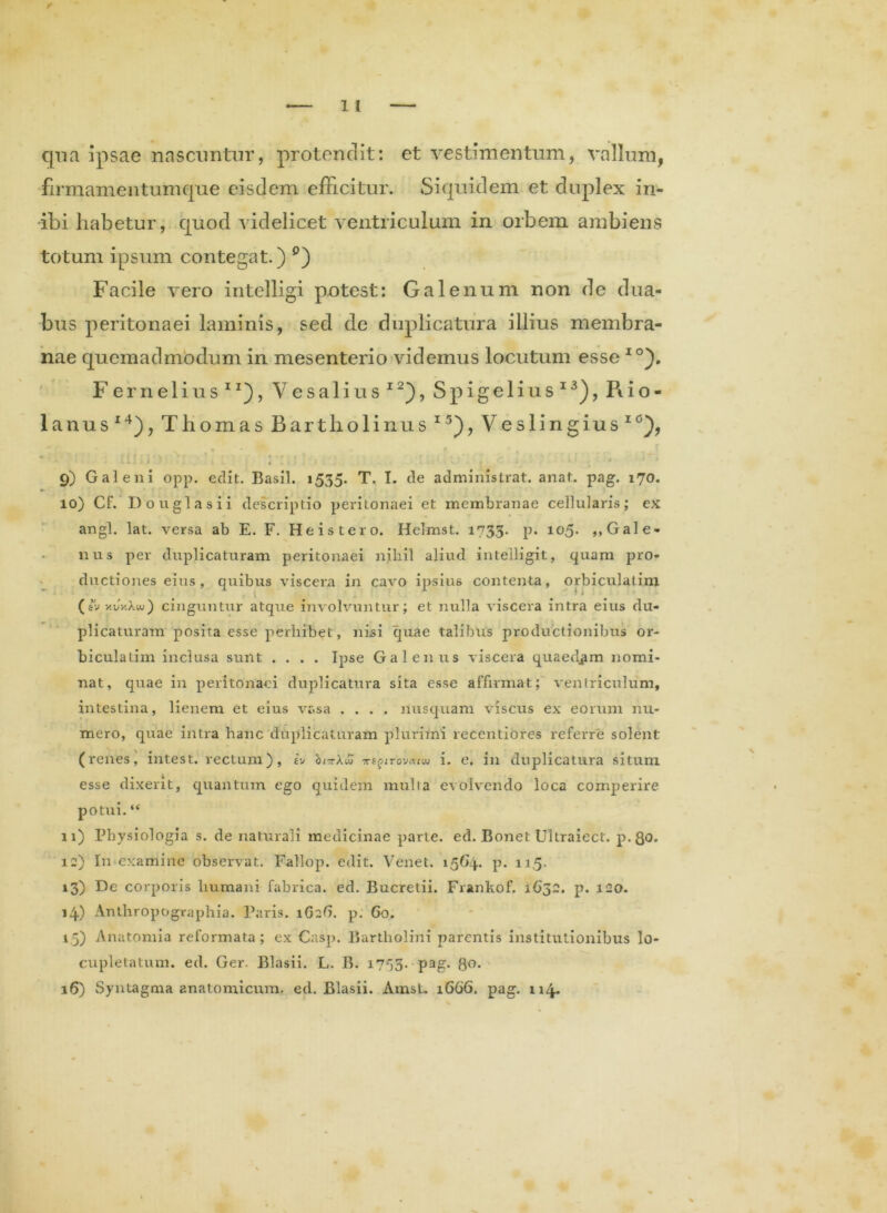 qua ipsae nascuntur, protendit: et vestimentum, vallum, firmamentumque eisdem efficitur. Siquidem et duplex in- ibi habetur, quod videlicet ventriculum in orbem ambiens totum ipsum contegat.) °) Facile vero intelligi potest: Galenum non de dua- bus peritonaei laminis, sed de duplicatura illius membra- nae quemadmodum in mesenterio videmus locutum esse IO). Fernelius11), Vesalius12), Spigelius13), Rio- lanus14), Thomas Bartholinus 15), Veslingius10), • * ^ 9 i _ * » f (t ■ i is ■■*■ f * * ’ « « ^ ■ 111 * * • > .... . . q • * * * 9) Galeni opp. edit. Basii. 1535. T. I. de administrat, anat. pag. 170. 10) Cf. Douglasii descriptio peritonaei et membranae cellularis; ex angi. lat. versa ab E. F. He is tero. Helmst. 1733. p. io5- »> Gale- nus per duplicaturam peritonaei nihil aliud intelligit, quam pro- ductiones eius, quibus viscera in cavo ipsius contenta, orbiculatim (sv y.vy.Xw) cinguntur atque involvuntur; et nulla viscera intra eius du- plicaturam posita esse perhibet, nisi quae talibus productionibus or- biculatim inclusa sunt .... Ipse Galenus viscera quaedam nomi- nat, quae in peritonaei duplicatura sita esse affirmat; ventriculum, intestina, lienem et eius vasa .... nusquam viscus ex eorum nu- mero, quae intra hanc duplicaturam plurimi recentiores referre solent (renes, intest. rectum), b hirrXw ■xe^irovcuw i. e. in duplicatura situm esse dixerit, quantum ego quidem multa evolvendo loca comperire potui. “ 11) Physiologia s. de naturali medicinae parte, ed. Bonet Ultraiect. p.8o. 12) In examine observat. Fallop. edit. Venet. 1564. p. 11,5. 13) De corporis humani fabrica, ed. Bucretii. Frankof. 1632. p. 120. 14.) Anthropographia. Paris. 1G26. p. 60. 15) Anatomia reformata; ex Casp. Bartholini parentis institutionibus lo- cupletatum. ed. Ger. Blasii. L. B. 1753. pag. go. 16) Syntagma anatomicum, ed. Blasii. AmsL 1666. pag. 114.