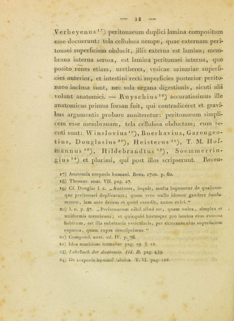 t Verheyenus 17) peritonaeum duplici lamina compositum esse docuerunt: tela cellulosa nempe, quae externam peri- tonaei siqmrficiem obducit, illis externa est lamina; mem- brana interna serosa, est lamina peritonaei interna, quo posito renes etiam, uretlieres, vesicae urinariae superfi- cies anterior, et intestini recti superficies posterior perito- naeo inclusa sunt, nec sola organa digestionis, sicuti alii volunt anatomici. — Piuyscliiu s 18) accuratissimus ille anatomicus primus forsan fuit, qui contradiceret et gravi- bus argumentis probare anniteretur: peritonaeum simpli- cem esse membranam, tela cellulosa obductam; eum se- cuti sunt: Winslovius19), Boer ha vius, Garengeo- tius, Douglasius20), H ei st erus 2I), T. M. Hof- mannus 2 2), Hildebrandtus 23) , Soemmerrin- gius24) et plurimi, qui post illos scripserunt. I\ecen- 17) Anatomia corporis humani. Brux. 1710. p. 60. ' a8) Thesaur. anat. VII. pag. 27. 19) Cf. Douglas 1. c. ,,Auctores, inquit, multa loquuntur de qualicun- que peritonaei duplicatura; quam vero nullo idoneo gaudere funda- mento, iam ante decem et quod excedit, annos evici. “ £0) 1. c. p. 87- ,, Peritonaeum nihil aliud est, quam unica, simplex et uniformis membrana ; et quicquid hucusque pro lamina eius externa habitum, est illa substantia vesicularis, per externam eius superficiem expansa, quam supra descripsimus. “ 21) Cornpend. anat. ed. IV. p. 76. 22) Idea machinae humanae pag. 19. $. 12. 23) I-ehrbucJi der /Juatomie. 111. B. pag. 459* 24) Ue corporis humani fabrica. T. VI. pag. i£2.