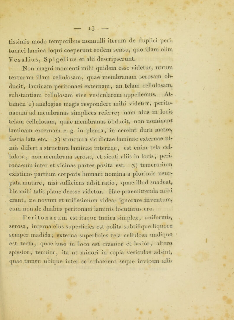 tissimis modo temporibus nonnulli iterum de duplici peri- tonaei lamina loqui coeperunt eodem sensu, cpio illam olim % V e s a 1 i u s, S p i g e 1 i u s et alii descripserunt. Non magni momenti mihi quidem esse videtur, utrum texturam illam cellulosam, quae membranam serosam ob- ducit, laminam peritonaei externam, an telam cellulosam, substantiam cellulosam sive vesicularem appellemus. At- tamen i) analogiae magis respondere milii videtur, perito- naeum ad membranas simplices referre; nam aliis in locis telam cellulosam, quae membranas obducit, non nominant laminam externam e. g. in pleura, in cerebri dura matre, fascia lata etc. 2) structura sic dictae laminae externae ni- mis differt a structura laminae internae, est enim tela cel- lulosa, non membrana serosa, et sicuti aliis in locis, peri- tonaeum inter et vicinas partes posita est. 3) temerarium existimo partium corporis humani nomina a plurimis usur- pata mutare, nisi sufficiens adsit ratio, quae illud suadeat, hic mihi talis plane deesse videtur. Hae praemittenda milii erant, ne novum et utilissimum videar ignorare inventum, cum non de duabus peritonaei laminis locuturus ero. Peritonaeum est itaque tunica simplex, uniformis, serosa, interna eius superficies est polita subtilique liquore semper madida; externa superficies tela cellulosa undique est tecta, quae uno in loco est crassior et. laxior, altero spissior, tenuior, ita ut minori in copia vesiculae adsint, quae tamen ubique inter se cohaerent seque invicem affi-