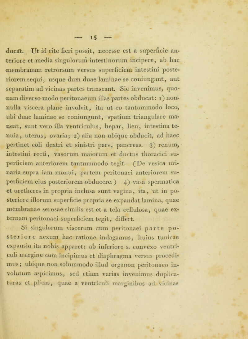 ducift. Ut id rite fieri possit, necesse est a superficie an- teriore et media singulorum intestinorum incipere, ab hac membranam retrorsum versus superficiem intestini poste- riorem sequi, usque dum duae laminae se coniungant, aut separatim ad vicinas partes transeant. Sic invenimus, quo- nam diverso modo peritonaeum illas partes obducat: i) non- nulla viscera plane involvit, ita ut eo tantummodo loco, ubi duae laminae se coniungunt, spatium triangulare ma- neat, sunt vero illa ventriculus, hepar, lien, intestina te- nuia, uterus, ovaria; 2) alia non ubique obducit, ad haec pertinet coli dextri et sinistri pars, pancreas. 3) renum, intestini recti, vasorum maiorum et ductus thoracici su- * perhciem anteriorem tantummodo tegit. (De vesica uri- naria supra iam monui, partem peritonaei anteriorem su- perficiem eius posteriorem obducere.) 4) vasa spermatica et uretheres in propria inclusa sunt vagina, ita, ut in po- steriore illorum superficie propria se expandat lamina, quae membranae serosae similis est et a tela cellulosa, quae ex- ternam peritonaei superficiem tegit, differt. Si singulorum viscerum cum peritonaei parte po- steriore nexum hac ratione indagamus, huius tunicae expansio ita nobis apparet: ab inferiore s. convexo ventri- culi margine cum incipimus et diaphragma versus procedi- mus; ubique non solummodo illud organon peritonaeo in- volutum aspicimus, sed etiam varias invenimus duplica- turas et plicas, quae a ventriculi marginibus ad vicinas