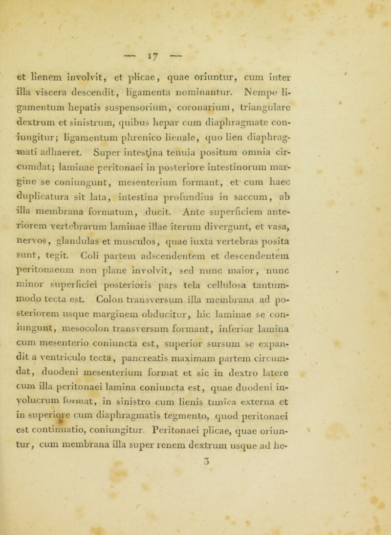 i . ( ' ‘ ‘ . » 'I \ * — 17 — et lienem involvit, et plicae, quae oriuntur, cum inter illa viscera descendit, ligamenta nominantur. Nempe li- gamentum hepatis suspensorium, coronarium, triangulare dextrum et sinistrum, quibus hepar cum diaphragmate con- iungitur; ligamentum phrenico lienale, quo lien diaphrag- mati adhaeret. Super intestina tenuia positum omnia cir- cumdat; laminae peritonaei in posteriore intestinorum mar- gine se coniungunt, mesenterium formant, et cum haec duplicatura sit lata, intestina profundius in saccum, ab illa membrana formatum, ducit. Ante superficiem ante- riorem vertebrarum laminae illae iterum divergunt, et vasa, nervos, glandulas et musculos, quae iuxta vertebras posita sunt, tegit. Coli partem adseendentem et descendentem peritonaeum non plane involvit, sed nunc maior, nunc minor superficiei posterioris pars tela cellulosa tantum- modo tecta est. Colon transversum illa membrana ad po- steriorem usque marginem obducitur, liic laminae se con- iungunt, mesocolon transversum formant, inferior lamina cum mesenterio coniuncta est, superior sursum se expan- dit a ventriculo tecta, pancreatis maximam partem circum- dat, duodeni mesenterium format et sic in dextro latere cum illa peritonaei lamina coniuncta est, quae duodeni in- volucrum format, in sinistro cum lienis tunica externa et in superiore cum diaphragmatis tegmento, quod peritonaei est continuatio, coniungitur. Peritonaei plicae, quae oriun- tur, cum membrana illa super renem dextrum usque ad he- 3 v