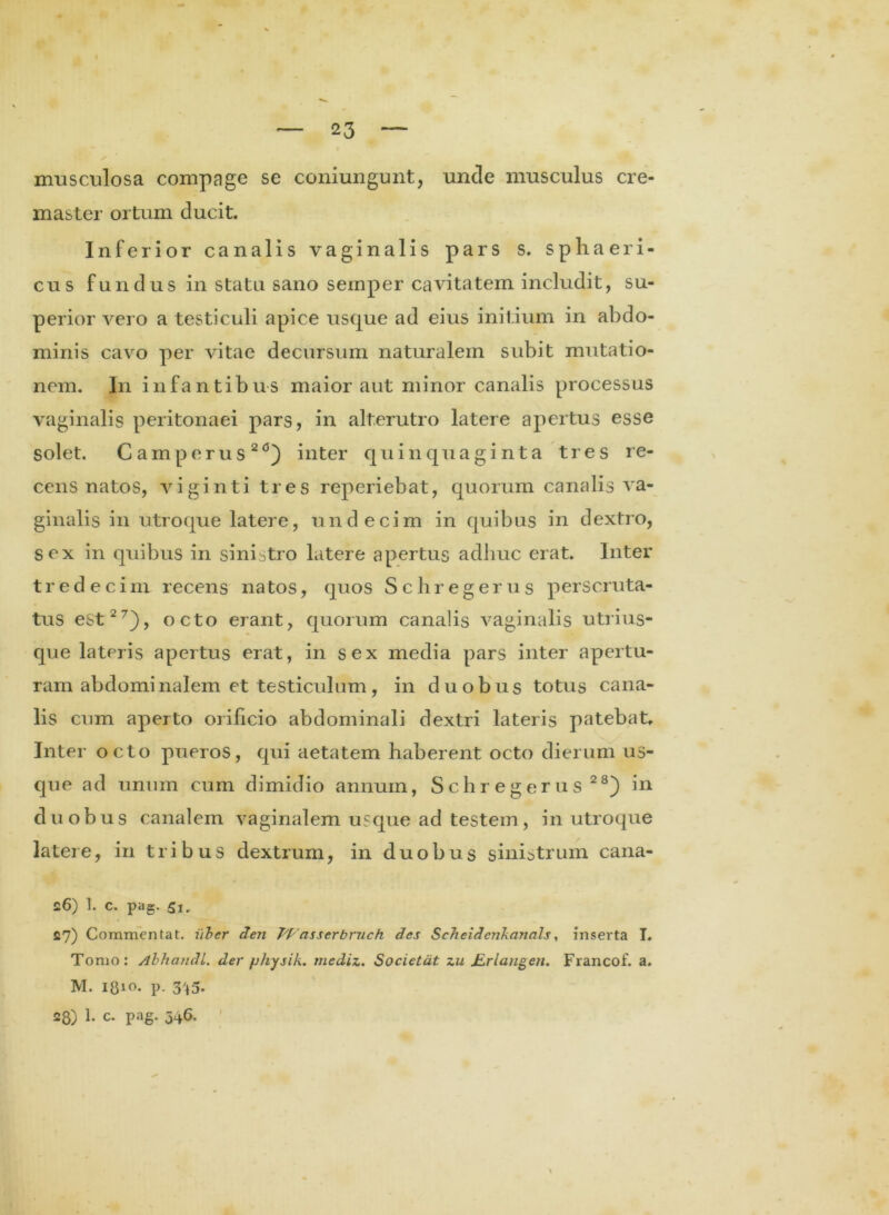 musculosa compage se coniungunt, unde musculus cre- master ortum ducit. Inferior canalis vaginalis pars s. sphaeri- cus fundus in statu sano seinper cavitatem includit, su- perior vero a testiculi apice usque ad eius initium in abdo- minis cavo per vitae decursum naturalem subit mutatio- nem. In infantibus maior aut minor canalis processus vaginalis peritonaei pars, in alterutro latere apertus esse solet. Camperus20) inter quinquaginta tres re- cens natos, viginti tres reperiebat, quorum canalis va- ginalis in utroque latere, undecim in quibus in dextro, sex in quibus in sinistro latere apertus adliuc erat. Inter tredecim recens natos, quos Schregerus perscruta- tus est27), octo erant, quorum canalis vaginalis utrius- que lateris apertus erat, in sex media pars inter apertu- ram abdominalem et testiculum, in duobus totus cana- lis cum aperto orificio abdominali dextri lateris patebat. Inter octo pueros, qui aetatem haberent octo dierum us- que ad unum cum dimidio annum, Schregerus28) in duobus canalem vaginalem usque ad testem, in utroque latere, in tribus dextrum, in duobus sinistrum cana- 26) 1. c. pag. 5i» 27) Commentat. iiber den W asser bmch des Scheidcnkanals, inserta I. Tomo: Abhandl. der physik. mediz. Societdt zu /Zrlangeti. Francof. a. M. p. 3't5. 28) 1. c. pag. 346.