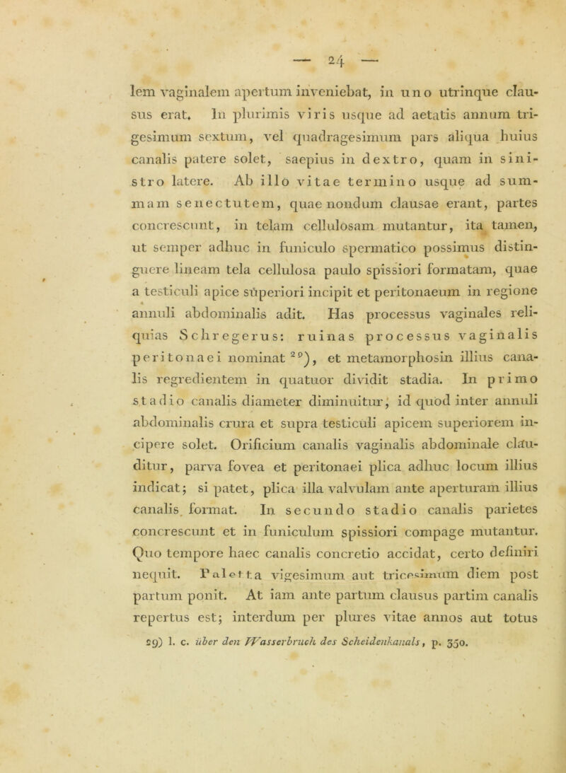 lem vaginalem apertum inveniebat, in uno utrinque clau- sus erat* ln plurimis viris usque ad aetatis annum tri- gesimum sextum, vel quadragesimum pars aliqua huius canalis patere solet, saepius in dextro, quam in sini- stro latere. Ab illo vitae termino usque ad sum- mam senectutem, quae nondum clausae erant, partes concrescunt, in telam cellulosam mutantur, ita tamen, ut semper adhuc in funiculo spermatico possimus distin- guere lineam tela cellulosa paulo spissiori formatam, quae a testiculi apice siiperiori incipit et peritonaeum in regione 4 annuli abdominalis adit. Has processus vaginales reli- quias Schregerus: ruinas processus vaginalis peritonaei nominat 2 , et metamorphosin illius cana- lis regredientem in quatuor dividit stadia. In primo stadio canalis diameter diminuitur, id quod inter annuli abdominalis crura et supra testiculi apicem superiorem in- cipere solet. Orificium canalis vaginalis abdominale clau- ditur, parva fovea et peritonaei plica adhuc locum illius indicat; si patet, plica illa valvulam ante aperturam illius canalis, format. In secundo stadio canalis parietes concrescunt et in funiculum spissiori compage mutantur. Quo tempore haec canalis concretio accidat, certo definiri nequit. P alet t a vigesimum aut tricesimum diem post partum ponit. At iam ante partum clausus partim canalis repertus est; interdum per plures vitae annos aut totus £9) 1. c. iiher clen PVasserbruch des Scheidenkauals, p. 350.