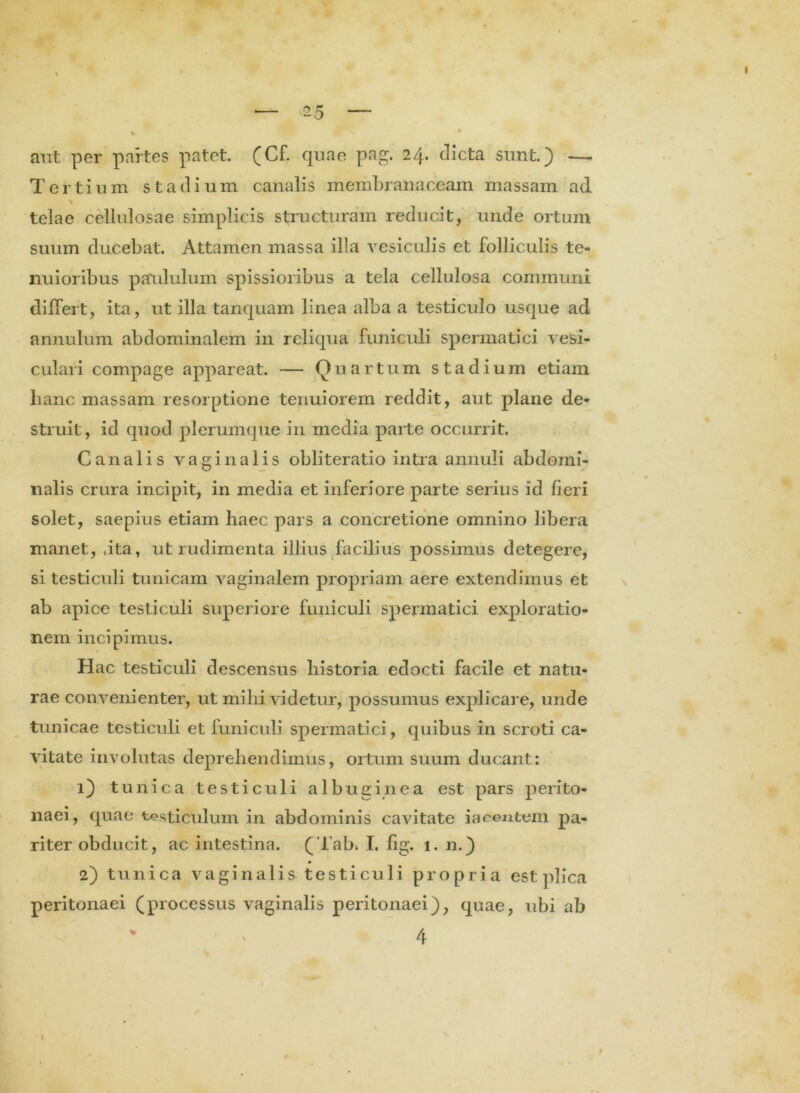 aut per partes patet. (Cf. quae pag. 24. clicta sunt.) —. Tertium stadium canalis membranaceam massam ad * telae cellulosae simplicis structuram reducit, unde ortum suum ducebat. Attamen massa illa vesiculis et folliculis te- nuioribus paululum spissioribus a tela cellulosa communi differt, ita, ut illa tanquam linea alba a testiculo usque ad annulum abdominalem in reliqua funiculi spermatici vesi- culari compage appareat. — Quartum stadium etiam hanc massam resorptione tenuiorem reddit, aut plane de- struit, id quod plerumque in media parte occurrit. Canalis vaginalis obliteratio intra annuli abdomi- nalis crura incipit, in media et inferiore parte serius id fieri solet, saepius etiam haec pars a concretione omnino libera manet, jta, ut rudimenta illius facilius possimus detegere, si testiculi tunicam vaginalem propriam aere extendimus et ab apice testiculi superiore funiculi spermatici exploratio- nem incipimus. Hac testiculi descensus historia edocti facile et natu- rae convenienter, ut mihi videtur, possumus explicare, unde tunicae testiculi et funiculi spermatici, quibus in scroti ca- vitate involutas deprehendimus, ortum suum ducant: 1) tunica testiculi albuginea est pars perito- naei, quae testiculum in abdominis cavitate iacentem pa- riter obducit, ac intestina. (Tab. I. fig. 1. n.) 2) tunica vaginalis testiculi propria est plica peritonaei (processus vaginalis peritonaei), quae, ubi ab % ' 4 1