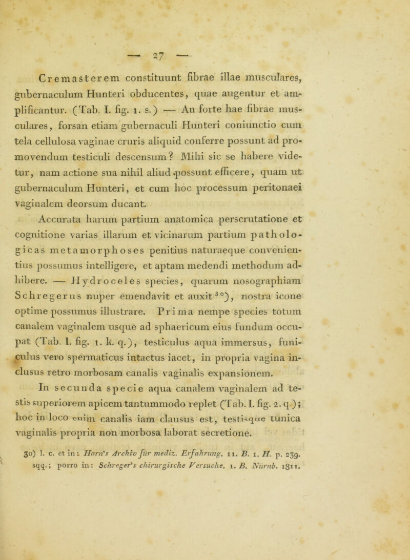 \ 0 Crema st er em constituunt fibrae illae musculares, gubernaculum Hunteri obducentes, quae augentur et am- plificantur. (Tab. I. fig. l. s.) — An forte hae fibrae mus- culares, forsan etiam gubernaculi Hunteri coniunctio cum tela cellulosa vaginae cruris aliquid conferre possunt ad pro- movendum testiculi descensum? Mihi sic se habere vide- tur, nam actione sua nihil aliud possunt efficere, quam ut gubernaculum Hunteri, et cum hoc processum peritonaei vaginalem deorsum ducant. Accurata harum partium anatomica perscrutatione et cognitione varias illarum et vicinarum partium patholo- gicas metamorphoses penitius naturaeque convenien- tius possumus intelligere, et aptam medendi methodum ad- hibere. — Hydroceles species, quarum nosographiam Schregerus nuper emendavit et auxit30), nostra icone optime possumus illustrare. Prima nempe species totum canalem vaginalem usque ad sphaericum eius fundum occu- pat (Tab. I. fig. i. k. q.), testiculus aqua immersus, funi- culus vero spermaticus intactus iacet, in propria vagina in- clusus retro morbosam canalis vaginalis expansionem. In se eunda specie aqua canalem vaginalem ad te- stis superiorem apicem tantummodo replet (Tab. I. fig. 2. q ); hoc in loco om’m canalis iam clausus est, teSti«quc tunica vaginalis propria non morbosa laborat secretione. 30) 1. c. et in; HorrCs ArchivJiir mediz. Erfahrung. 11. B. 1. H. p. 239. sqq.; porro in: Schregerus chirurgische Versuche. 1. B. Nilrnb. 1811.