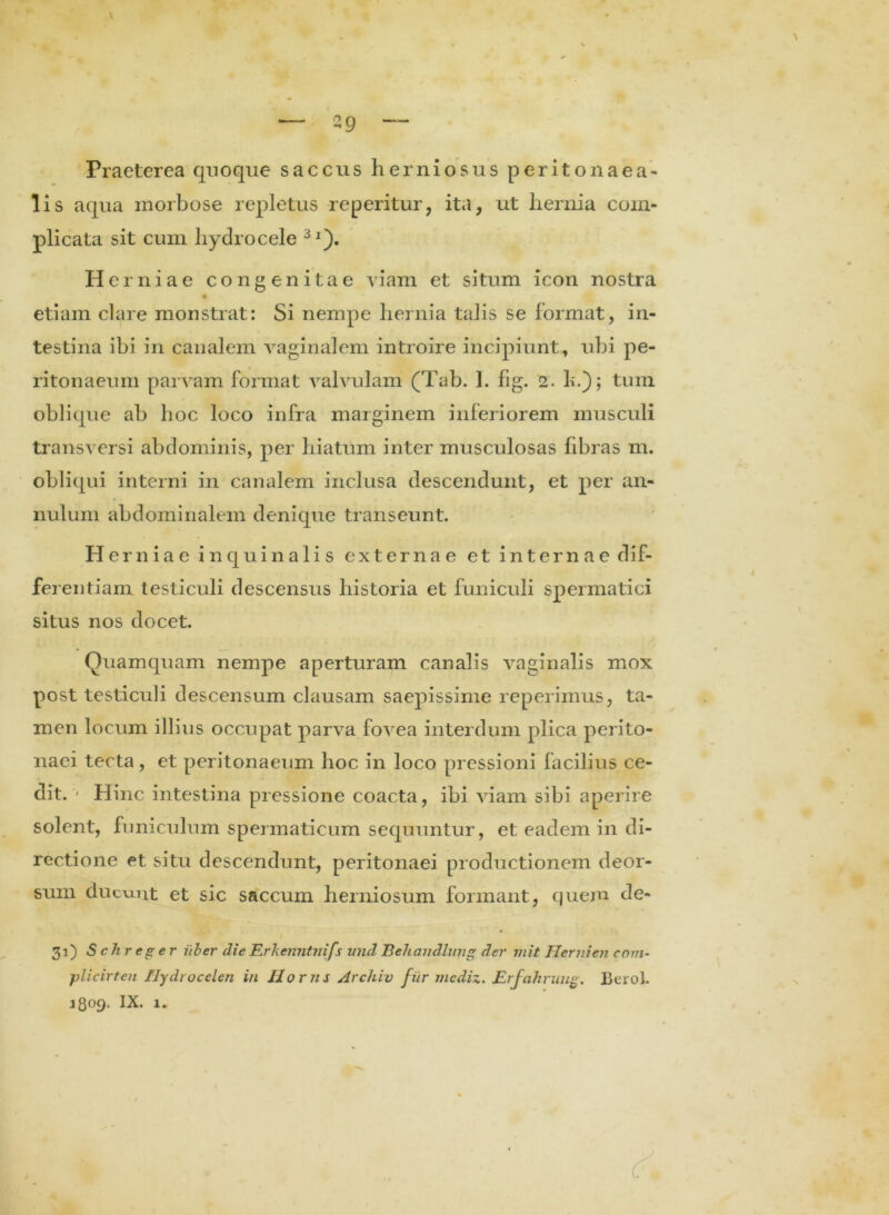 Praeterea quoque saccus herniosus perito naea- lis aqua morbose repletus reperitur, ita, ut hernia com- plicata sit cum hydrocele 3l). Herniae congenitae viam et situm icon nostra etiam clare monstrat: Si nempe hernia talis se format, in- testina ibi in canalem vaginalem introire incipiunt, ubi pe- ritonaeum parvam format valvulam (Tab. I. fig. 2. b.); tum oblique ab hoc loco infra marginem inferiorem musculi transversi abdominis, per hiatum inter musculosas fibras m. obliqui interni in canalem inclusa descendunt, et per an- nulum abdominalem denique transeunt. Herniae in quin alis externae et internae dif- ferentiam testiculi descensus historia et funiculi spermatici situs nos docet. Quamquam nempe aperturam canalis vaginalis mox post testiculi descensum clausam saepissime reperimus, ta- men locum illius occupat parva fovea interdum plica perito- naei tecta, et peritonaeum hoc in loco pressioni facilius ce- dit. - Hinc intestina pressione coacta, ibi viam sibi aperire solent, funiculum spermaticum sequuntur, et eadem in di- rectione et situ descendunt, peritonaei productionem deor- sum ducunt et sic saccum herniosum formant, quem de- 31) S chr e 2: er Uber die Rrkenntnifs und Behandlung der mit Hernien com- plicirten Hydrocelen in llorns Archiv fitr mediz. Erfahruug. Berol. 3809. IX. 1.