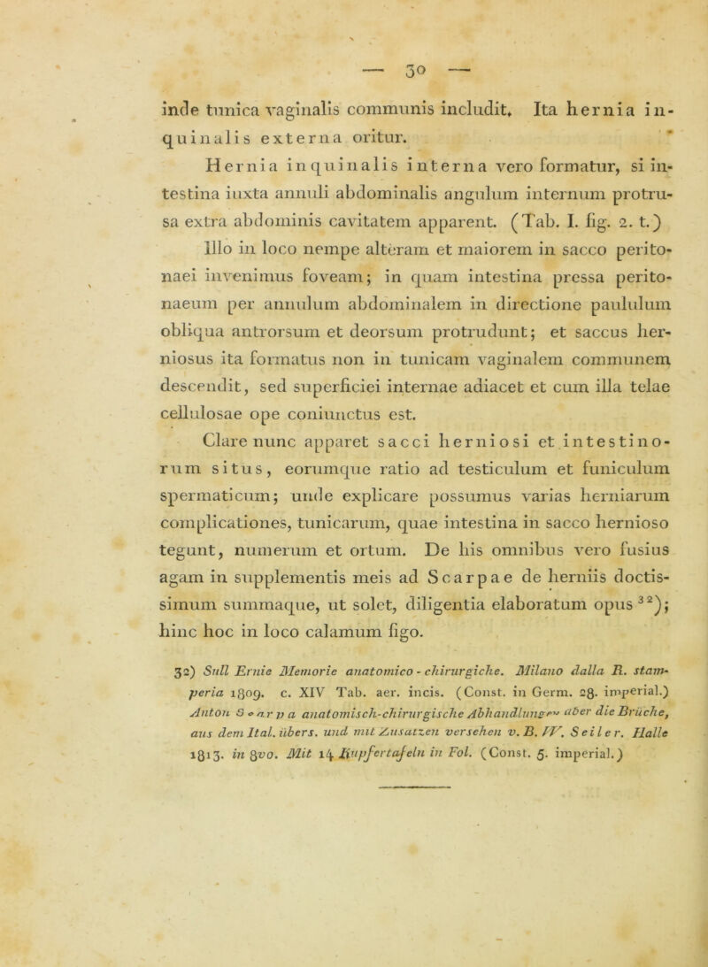 inde tunica vaginalis communis includit* Ita hernia in- qu in alis externa oritur. Hernia in quin alis interna vero formatur, si in- testina iuxta annuli abdominalis angulum internum protru- sa extra abdominis cavitatem apparent. (Tab. I. lig. 2. t.) Illo in loco nempe alteram et maiorem in sacco perito- naei invenimus foveam; in quam intestina pressa perito- naeum per annulum abdominalem in directione paululum obliqua antrorsum et deorsum protrudunt; et saccus her- niosus ita formatus non in tunicam vaginalem communem descendit, sed superficiei internae adiacet et cum illa telae cellulosae ope coniunctus est. Clare nunc apparet sacci herniosi et i n t e s t i n o - rum situs, eorum que ratio ad testiculum et funiculum spermaticum; unde explicare possumus varias herniarum complicationes, tunicarum, quae intestina in sacco hernioso tegunt, numerum et ortum. De his omnibus vero fusius agam in supplementis meis ad Scarpae de herniis doctis- simum summaque, ut solet, diligentia elaboratum opus 32); hinc hoc in loco calamum figo. 32) Sull Eniie Memorie anatomico - chirurgiche. Milano dalla R. stam- ■peria 1309. c. XIV Tab. aer. incis. (Const. in Germ. 28- imperial.) Antou O o n.r v a anatornisch-chirurgische Abhandluns f>1J aber die Bruche, aus dem Ital. iibers. und mit Zjusatx.cn versehen v.B.PV. Seiler. Halle 1813* in 8vo. Mit 14 Uupfcrtafeln in Fol. (Const. 5. imperial.) /