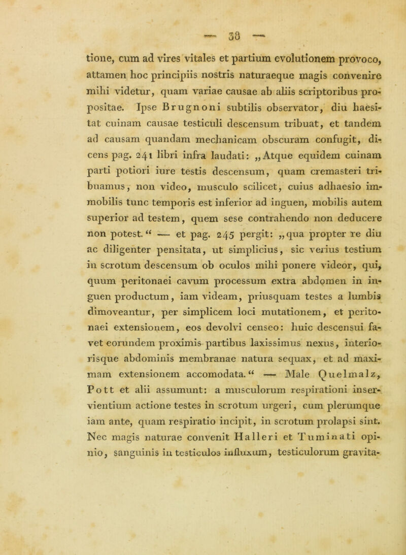 tione, cum ad vires vitales et partium evolutionem provoco, attamen hoc principiis nostris naturaeque magis convenire mihi videtur, quam variae causae ab aliis scriptoribus pro- positae. Ipse Brugnoni subtilis observator, diu haesi- tat cuinam causae testiculi descensum tribuat, et tandem ad causam quandam mechanicam obscuram confugit, di- cens pag. 241 libri infra laudati: „ Atque equidem cuinam parti potiori iure testis descensum, quam cremasteri tri- buamus, non video, musculo scilicet, cuius adhaesio im- mobilis tunc temporis est inferior ad inguen, mobilis autem superior ad testem, quem sese contrahendo non deducere non potest. u ■— et pag. 245 pergit: „qua propter re diu ac diligenter pensitata, ut simplicius, sic verius testium in scrotum descensum ob oculos mihi ponere videor, qui, quum peritonaei cavum processum extra abdomen in in- guen productum, iam videam, priusquam testes a lumbis dimoveantur, per simplicem loci mutationem, et perito- naei extensionem, eos devolvi censeo: huic descensui fa- vet eorundem proximis partibus laxissimus nexus, interio- risque abdominis membranae natura sequax, et ad maxi- mam extensionem accomodata. u — Male Quelmalz, Pott et alii assumunt: a musculorum respirationi inser- vientium actione testes in scrotum urgeri, cum plerumque iam ante, quam respiratio incipit, in scrotum prolapsi sint. Nec magis naturae convenit Ha 11 eri et Tu minati opi- nio, sanguinis in testiculos influxum, testiculorum gravita-