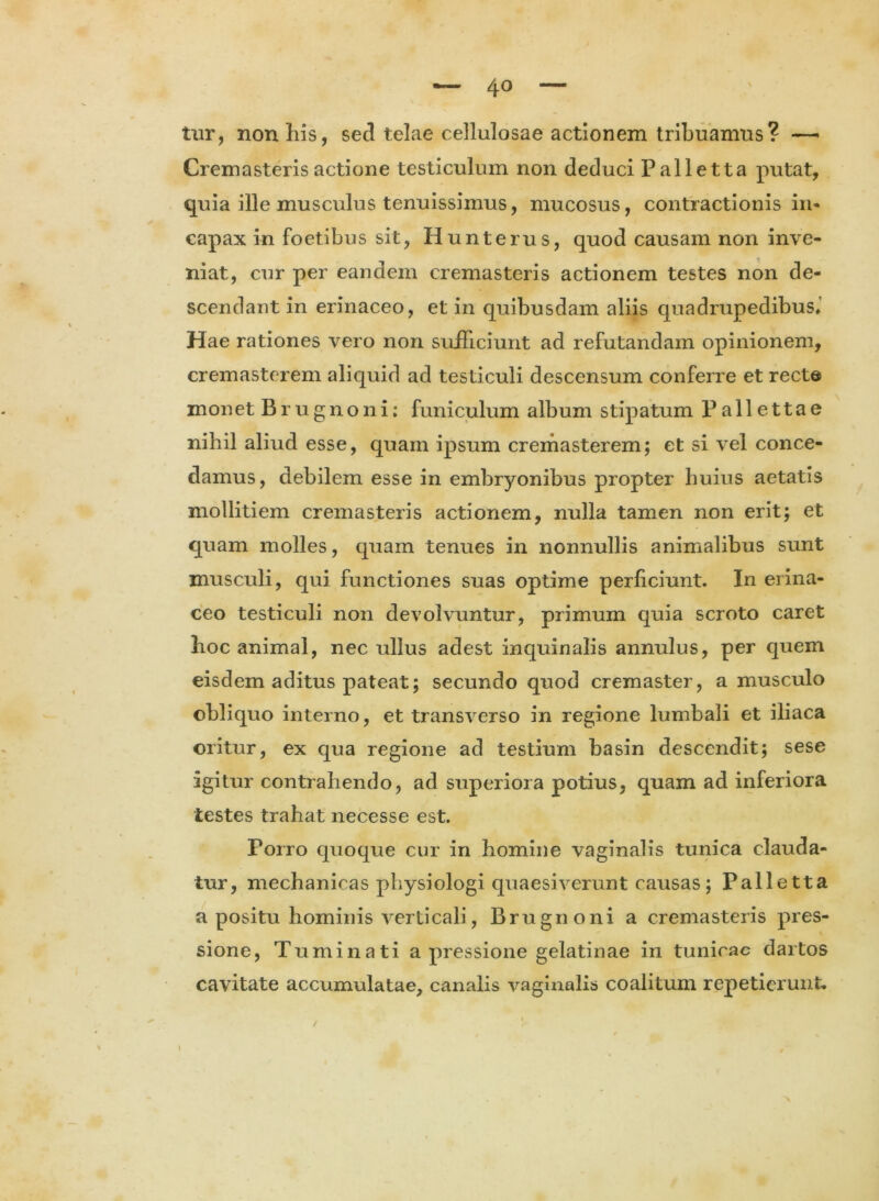 tur, non his, sed telae cellulosae actionem tribuamus? — Cremasteris actione testiculum non deduci Palletta putat, quia ille musculus tenuissimus, mucosus, contractionis in- capax in foetibus sit, Hunterus, quod causam non inve- niat, cur per eandem cremasteris actionem testes non de- scendant in erinaceo, et in quibusdam aliis quadrupedibus. Hae rationes vero non sufficiunt ad refutandam opinionem, cremastcrem aliquid ad testiculi descensum conferre et recte monet Brugnoni; funiculum album stipatum Pallettae nihil aliud esse, quam ipsum cremasterem; et si vel conce- damus, debilem esse in embryonibus propter huius aetatis mollitiem cremasteris actionem, nulla tamen non erit; et quam molles, quam tenues in nonnullis animalibus sunt musculi, qui functiones suas optime perficiunt. In erina- ceo testiculi non devolvuntur, primum quia scroto caret hoc animal, nec ullus adest inquinalis annulus, per quem eisdem aditus pateat; secundo quod cremaster, a musculo obliquo interno, et transverso in regione lumbali et iliaca oritur, ex qua regione ad testium basin descendit; sese igitur contrahendo, ad superiora potius, quam ad inferiora testes trahat necesse est. Porro quoque cur in homine vaginalis tunica clauda- tur, mechanicas physiologi quaesiverunt causas; Palletta a positu hominis verticali, Brugnoni a cremasteris pres- sione, Tuminati a pressione gelatinae in tunicae dartos cavitate accumulatae, canalis vaginalis coalitum repetierunt.