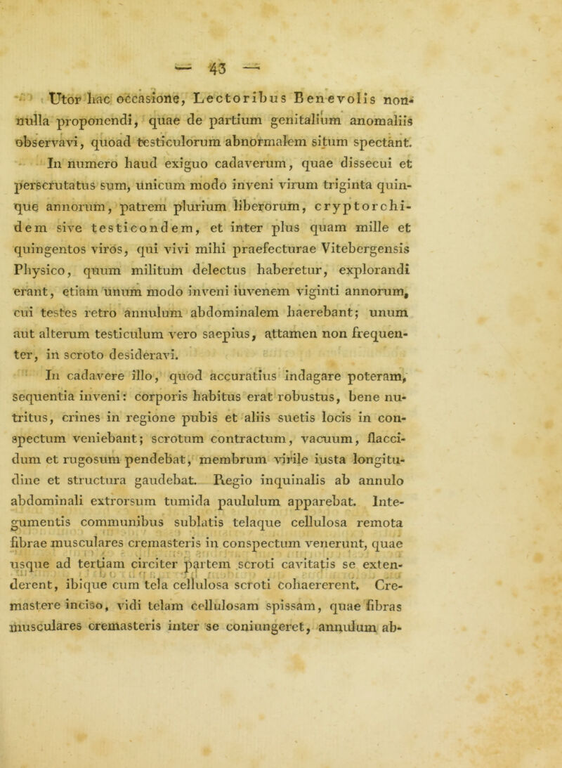 • ^ * Utor liac occasione, Lectoribus Benevolis non- j- • nulla proponendi, quae de partium genitalium anomaliis observavi, quoad testiculorum abnormalem situm spectant. I11 numero haud exiguo cadaverum, quae dissecui et perscrutatus sum, Unicum modo inveni virum triginta quin- • • que annorum, patrem plurium liberorum, cryptorchi- r 4 dem sive testicondem, et inter plus quam mille et quingentos viros, qui vivi mihi praefecturae Vitebergensis Physico, quum militum delectus haberetur, explorandi erant, etiam unum modo inveni iuvenem viginti annorum, cui testes retro annutum abdominalem haerebant; unum aut alterum testiculum vero saepius, attamen non frequen- ter, in scroto desideravi. In cadavere illo, quod accuratius indagare poteram, sequentia inveni r corporis habitus erat robustus, bene nu- tritus, crines in regione pubis et aliis suetis locis in con- spectum veniebant; scrotum contractum, vacuum, flacci- dum et rugosum pendebat, membrum virile iusta longitu- dine et structura gaudebat. Regio inquinalis ab annulo abdominali extrorsum tumida paululum apparebat. Inte- gumentis communibus sublatis telaque cellulosa remota fibrae musculares cremasteris in conspectum venerunt, quae usque ad tertiam circiter partem scroti cavitatis se exten- ' ' )j <; . f; derent, ibique cum tela cellulosa scroti Cohaererent» Cre- mast.ere inciso, vidi telam cellulosam spissam, quae fibras musculares cremasteris inter se coniungeret, annidum ab-