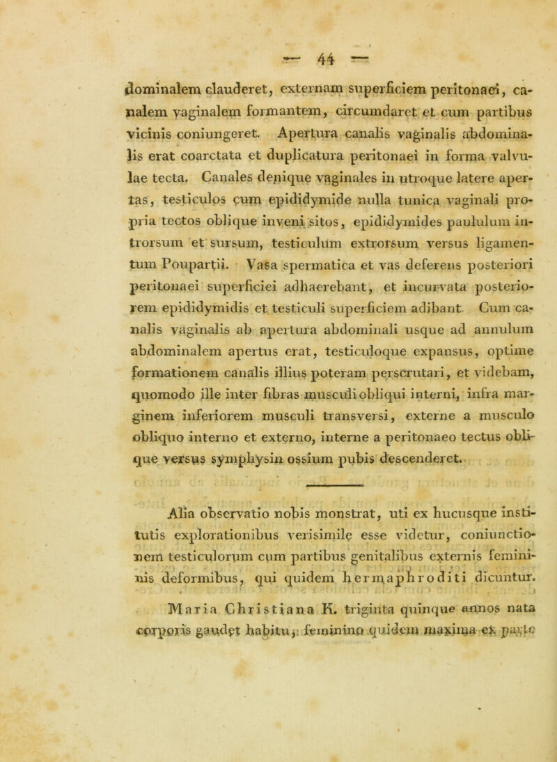 dominalem clauderet, externam superficiem peritonaei, ca- nalem vaginalem formantem, circumdaret et cum partibus vicinis coniungeret. Apertura canalis vaginalis abdomina- * lis erat coarctata et duplicatura peritonaei in forma valvu- lae tecta. Canales depique vaginales in utroque latere aper- tas, testiculos cum epididymide nulla tunica vaginali pro- pria tectos oblique inveni sitos, epididymides paululum in- trorsum et sursum, testiculum extrorsum versus ligamen- tum Poupartii. Vasa spermatica et vas deferens posteriori peritonaei superficiei adhaerebant, et incurvata posterio- rem epididymidis et testiculi superficiem adibant Cum ca- nalis vaginalis ab apertura abdominali usque ad annuluin abdominalem apertus erat, testiculoque expansus, optime formationem canalis illius poteram perscrutari, et videbam, quomodo ille inter fibras musculi obliqui interni, infra mar- ginem inferiorem musculi transversi, externe a musculo obliquo interno et externo, interne a peritonaeo tectus obli- que versus symphysin ossium pubis descenderet. Alia observatio nobis monstrat, uti ex hucusque insti- tutis explorationibus verisimile esse videtur, coniunctio- nem testiculorum cum partibus genitalibus externis femini- , i ■ nis deformibus, qui quidem hermaphroditi dicuntur. 4 [ . ' 5r ■ ' j f) ' r! t f ■ ‘ ' ll)r} i! IO f r * j 1 C ’ • i 11; £ , i ’ , « Maria Christiana K. triginta quinque annos nata corporis gaudet habitu, feminino quidem maxima ex payie