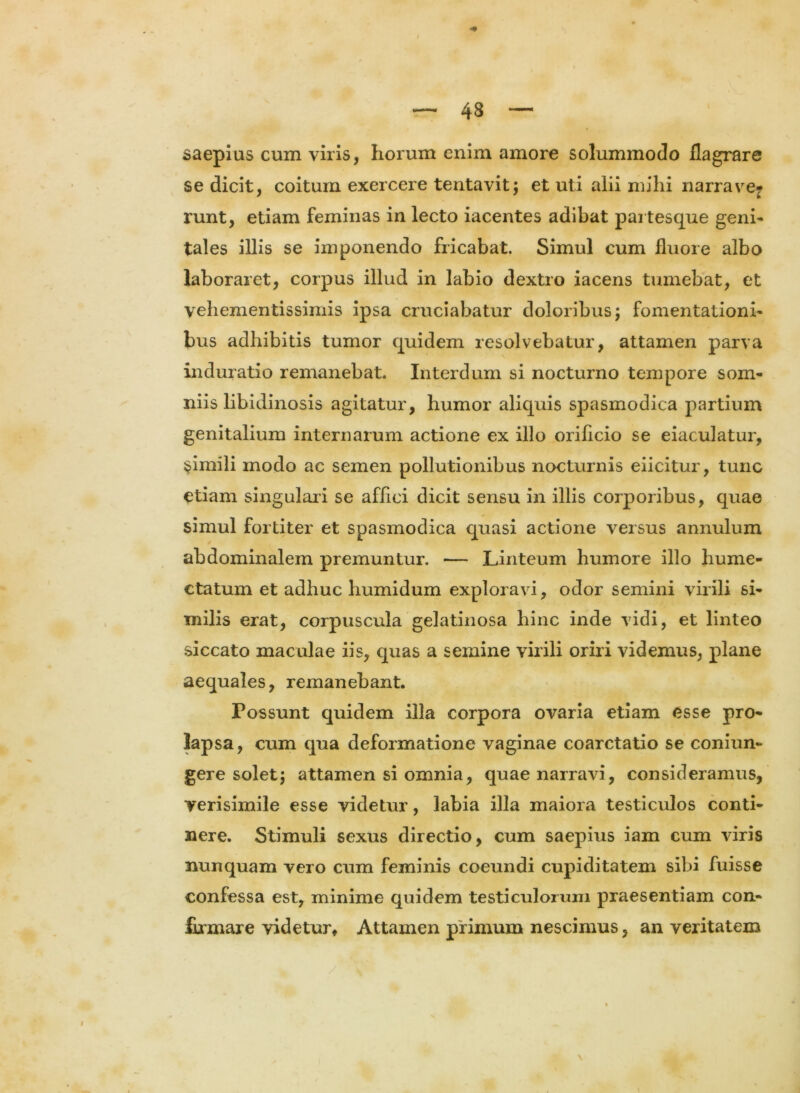 \ — 48 — saepias cum viris, horum enim amore solummodo flagrare se dicit, coitum exercere tentavit; et uti alii mihi narrave- runt, etiam feminas in lecto iacentes adibat partesque geni- tales illis se imponendo fricabat. Simul cum fluore albo laboraret, corpus illud in labio dextro iacens tumebat, et vehementissimis ipsa cruciabatur doloribus; fomentationi- bus adhibitis tumor quidem resolvebatur, attamen parva induratio remanebat. Interdum si nocturno tempore som- niis libidinosis agitatur, humor aliquis spasmodica partium genitalium internarum actione ex illo orificio se eiaculatur, simili modo ac semen pollutionibus nocturnis eiicitur, tunc etiam singulari se affici dicit sensu in illis corporibus, quae simul fortiter et spasmodica quasi actione versus annulum abdominalem premuntur. — Linteum humore illo hume- ctatum et adhuc humidum exploravi, odor semini virili si- milis erat, corpuscula gelatinosa hinc inde vidi, et linteo siccato maculae iis, quas a semine virili oriri videmus, plane aequales, remanebant. Possunt quidem illa corpora ovaria etiam esse pro- lapsa, cum qua deformatione vaginae coarctatio se coniun- gere solet; attamen si omnia, quae narravi, consideramus, verisimile esse videtur, labia illa maiora testiculos conti- nere. Stimuli sexus directio, cum saepius iam cum viris nunquam vero cum feminis coeundi cupiditatem sibi fuisse confessa est, minime quidem testiculorum praesentiam con- firmare videtur* Attamen primum nescimus, an veritatem \